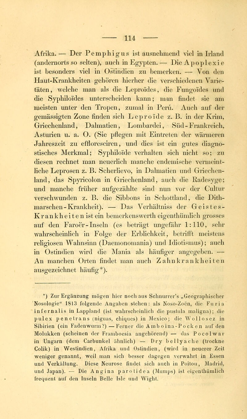 Afrika.— Der Pemphigus ist ausnelimend viel in Mand (andernorts so selten), auch in Egypten. — Die Apoplexie ist besonders viel in Ostindien zu bemerken. — Von den Haut-Krankheiten gehören hierher die verschiedenen Varie- täten, welche man als die Leproides, die Fungoides und die Syphilo'ides unterscheiden kann; man findet sie am meisten unter den Tropen, zumal in Peru. Auch auf der gemässigten Zone finden sich Leproide z. B. in der Krim, Griechenland, Dalmatien, Lombardei, Süd - Frankreich, Asturien u. a. O. (Sie pflegen mit Eintreten der wärmeren Jahreszeit zu effloresciren, und dies ist ein gutes diagno- stisches Merkmal; Syphiloide verhalten sich nicht so; zu diesen rechnet man neuerlich manche endemische vermeint- liche Leprosen z. B. Scherlievo, in Dalmatien und Griechen- land, das Spyricolon in Griechenland, auch die Radesyge; und manche früher aufgezählte sind nun vor der Cultur verschwunden z. B. die Sibbons in Schottland, die Dith- marschen-Krankheit). — Das Verhältniss der Geistes- Krankheitenist ein bemerkenswerth eigenthümlich grosses auf den Faroer - Inseln (es beträgt ungefähr 1:110, sehr wahrscheinlich in Folge der Erblichkeit, betrifft meistens religiösen Wahnsinn (Daemonomania) und Idiotismus); auch in Ostindien wird die Mania als häufiger angegeben, — An manchen Orten findet man auch Z ahn k r an k he i t e n ausgezeichnet häufig*). *) Zur Ergänzung mögen hier noch aus Schnurrer's „Geographischer Nosologie 1813 folgende Angaben stehen: als Noso-Zoen, die Furia infernalis in Lappland (ist wahrscheinlich die pustiüa maligna); die pulex penetrans (niguas, chiques) in Mexico; die Wollosez in Sibirien (ein Fadenwurm?)—Ferner die Amb oina-Pocken auf den Molukken (scheinen der Framboesia angehörend) — das Pocolwar in Ungarn (dem Carbunkel ähnlich) — Di'y bellyache (trockne Colik) in Westindien, Afrika und Ostindien, (wird in neuerer Zeit weniger genannt, weil man sich besser dagegen verwahrt in Essen und Verkältung'. Diese Neurose findet sich auch in Poitou, Madrid, und Japan). — Die Ang-ina parotidea (Mumps) ist eigenthümlich frequent auf den Inseln Belle Isle und Wight.