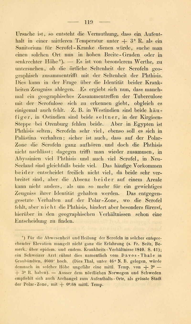 Ursache ist, so entsteht die Vermuthiing, dass ein Aufent- halt in einer mittleren Temperatur unter -f- 3^ R. als ein Sanitorium für Scrofel - Kranke dienen würde, suche man einen solchen Ort nun in hohen Breite - Graden oder in senkrechter Höhe*). — Es ist von besonderem Werthe, zu untersuchen, ob die örtliche Seltenheit der Scrofeln geo- graphisch zusammentrifft mit der Seltenheit der Phthisis. Dies kann in der Frage über die Identität beider Krank- heiten Zeugniss ablegen. Es ergiebt sich nun, dass manch- mal ein geographisches Zusammentreffen der Tuberculose mit der Scrofulose sich zu erkennen giebt, obgleich es einioemal auch fehlt. Z.B. in Westindien sind beide häu- figer, in Ostindien sind beide seltner, in der Kirgisen- Steppe bei Orenburg fehlen beide. Aber in Egypten ist Phthisis selten, Scrofeln sehr viel, ebenso soll es sich in Palästina verhalten; sicher ist auch, dass auf der Polar- Zone die Scrofeln ganz aufhören und doch die Phthisis nicht nachlässt; dagegen trifft man wieder zusammen, in Abyssinien viel Phthisis und auch viel Scrofel, in Neu- seeland sind gleichfalls beide viel. Das häufige Vorkommen beider entscheidet freilich nicht viel, da beide sehr ver- breitet sind, aber die Absenz beider auf einem Areale kann nicht anders, als um so mehr für ein gewichtiges Zeugniss ihrer Identität gehalten werden. Das entgegen- gesetzte Verhalten auf der Polar-Zone, wo die Scrofel fehlt, aber nicht die Phthisis, hindert aber besonders fürerst, hierüber in den geographischen Verhältnissen schon eine Entscheiduuo- zu finden. *) Für die Abwesenheit und Heilung der Scrofeln in solcher entspre- chender Elevalion mangelt nicht ganz die Erfahrung (s. Fr. Seitz, Be- merk, über epidem. und endem. Krankheits-Verhältnisse 1840. S. 41); ein Schweizer Arzt rühmt dies namentlich vom Daves-Thale in Graubündten, 4600' hoch. (Dies Thal, unter 460 N. B. gelegen, würde demnach in solcher Höhe ungefähr eine mittl. Temp. von -\- 2° — -|- 3 R. haben). — Ausser dem nördlichen Norwegen und Schweden empfiehlt sich auch Archangel zum Aufenthalts - Orte, als grösste Stadt der Polar-Zone, mit -|- O0.68 mittl, Temp.