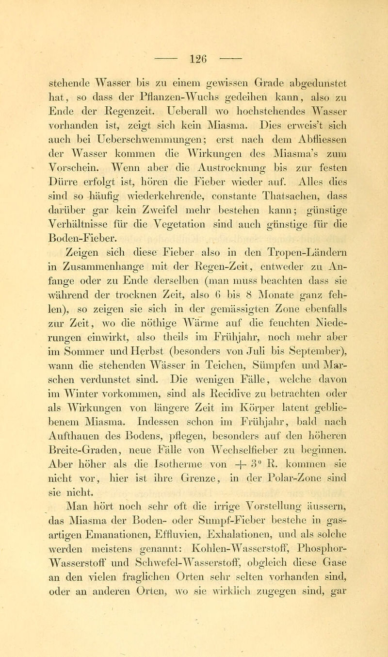 stehende Wasser bis zu einem gewissen Grade abgediinstet hat, so dass der Pflanzen-Wuchs gedeihen kann, also zu Ende der Regenzeit. Ueberall avo hochstehendes Wasser vorhanden ist, zeigt sich kein Miasma. Dies erweis't sich auch bei Ueberschwemmungen; erst nach dem Abfliessen der Wasser kommen die Wirkungen des Miasma's zum Vorschein. Wenn aber die Austrocknung bis zur festen Dürre erfolgt ist, hören die Fieber meder auf. Alles dies sind so häufig mederkehrende, constante Thatsachen, dass darüber gar kein Zweifel mehr bestehen kann; günstige Verhältnisse für die Vegetation sind auch günstige für die Boden-Fieber. Zeigen sich diese Fieber also in den Tropen-Ländern in Zusammenhange mit der Regen-Zeit, entweder zu An- fange oder zu Ende derselben (man muss beachten dass sie während der trocknen Zeit, also 6 bis 8 Monate ganz feh- len), so zeigen sie sich in der gemässigten Zone ebenfalls zm: Zeit, wo die nöthige Wärme auf die feuchten Niede- rungen einwirkt, also tlieils im Frühjahr, noch mehr aber im Sommer und Herbst (besonders von Juli bis September), wann die stehenden Wässer in Teichen, Sümpfen und Mar- schen verdunstet sind. Die wenigen Fälle, welche davon im Winter vorkommen, sind als Recidive zu betrachten oder als Wu'kungen von längere Zeit im Körper latent geblie- benem Miasma. Indessen schon im Frühjahr, bald nach Aufthauen des Bodens, pflegen, besonders auf den höheren Breite-Graden, neue Fälle von Wechselfieber zu beginnen. Aber höher als die Isotherme von -1-3 R. kommen sie nicht vor, hier ist ihre Grenze, in der Polar-Zone sind sie nicht. Man hört noch sehr oft die irrige Vorstellung äussern, das Miasma der Boden- oder Sumpf-Fieber bestehe in gas- artigen Emanationen, Effluvien, Exhalationen, und als solche werden meistens genannt: Kohlen-WasserstoflT, Phosphor- WasserstoiF und Schwefel-Wasserstoflf, obgleich diese Gase an den vielen fraglichen Orten sehr selten vorhanden sind, oder an anderen Orten, wo sie wirldich zugegen sind, gar