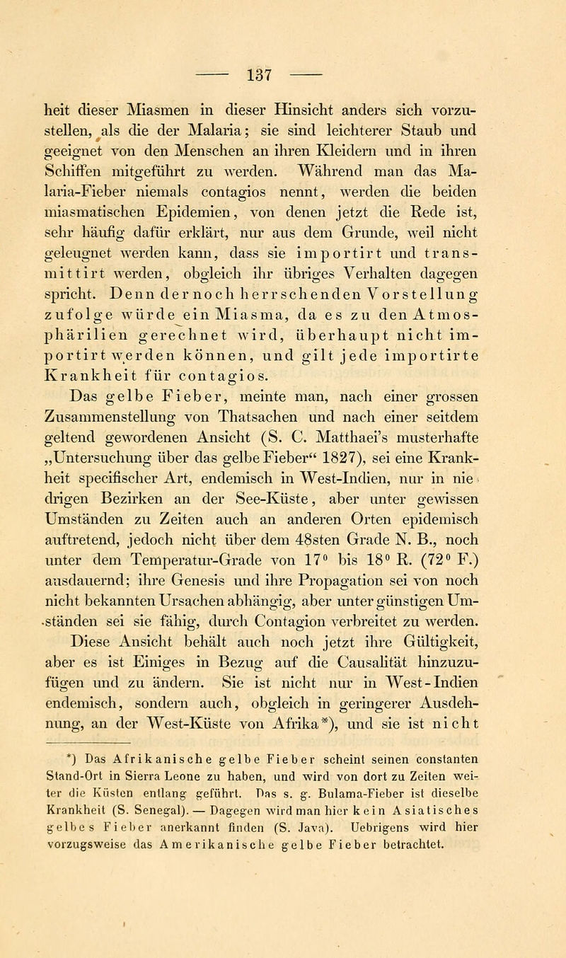 heit dieser Miasmen in dieser Hinsicht anders sich vorzu- stellen, als die der Malaria; sie sind leichterer Staub und geeignet von den Menschen an ihren Kleidern und in ihren Schiffen mitgeführt zu Averden. Während man das Ma- laria-Fieber niemals contagios nennt, werden die beiden miasmatischen Epidemien, von denen jetzt die Rede ist, sehr häufig dafür erklärt, nur aus dem Grunde, weil nicht geleugnet werden kann, dass sie importirt und trans- mittirt werden, obgleich ihr übriges Verhalten dagegen spricht. Denn der noch herrschenden Vorstellung zufolge würde ein Miasma, da es zu den Atmos- phärilien gerechnet wird, überhaupt nicht im- portirt werden können, und gilt jede importirte Krankheit für contagios. Das gelbe Fieber, meinte man, nach einer grossen Zusammenstellung von Thatsachen und nach einer seitdem geltend gewordenen Ansicht (S. C. Matthaei's musterhafte „Untersuchung über das gelbe Fieber 1827), sei eine Krank- heit specifischer Art, endemisch in West-Indien, nur in nie drigen Bezirken an der See-Küste, aber unter gewissen Umständen zu Zeiten auch an anderen Orten epidemisch auftretend, jedoch nicht über dem 48sten Grade N. B., noch unter dem Temperatm-Grade von 17 bis 18'' R. (72*' F.) ausdauernd; ihre Genesis und ihre Propagation sei von noch nicht bekannten Ursachen abhängig, aber unter günstigen Um- - ständen sei sie fähig, durch Contagion verbreitet zu werden. Diese Ansicht behält auch noch jetzt ihre Gültigkeit, aber es ist Einiges in Bezug auf die Causalität hinzuzu- fügen und zu ändern. Sie ist nicht nur in West-Indien endemisch, sondern auch, obgleich in geringerer Ausdeh- nung, an der West-Küste von Afrika*), und sie ist nicht *) Das Afrikanische gelbe Fieber scheint seinen constanten Stand-Ort in Sierra Leone zu haben, und wird von dort zu Zeiten wei- ter die Küsten entlang geführt. Das s. g. Bulama-Fieber ist dieselbe Krankheit (S.Senegal). — Dagegen wird man hier kein Asiatisches gelbes Fieber anerkannt finden (S. Java). Uebrigens wird hier vorzugsweise das Amerikanische gelbe Fieber betrachtet.