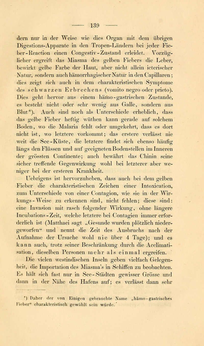 dem nur iii der Weise wie dies Organ mit dem übrio;en Digestions-Apparate in den Tropen-Ländern bei jeder Fie- ber-Reaction einen Congestiv - Zustand erleidet. Vorzüg- licher ergreift das Miasma des gelben Fiebers die Leber, be^virkt gelbe Farbe der Haut, aber nicht allein icterischer Natur, sondern auch hämorrhagischer Natur in den Capillaren; dies zeigt sich auch in dem charakteristischen Symptome des schwarzen Erbrechens (vomito negro oder prieto). Dies geht hervor aus einem hämo-gastrischen Zustande, es besteht nicht oder sehr wenig aus Galle, sondern aus Blut*). Auch sind noch als Unterschiede erheblich, dass das gelbe Fieber heftig wüthen kann gerade auf solchem Boden, wo die Malaria fehlt oder umgekehrt, dass es dort nicht ist, wo letztere vorkommt; das erstere verlässt nie weit die See-Küste, die letztere findet sich ebenso häufig längs den Flüssen und auf geeigneten Bodenstellen im Inneren der grössten Continente; auch bewährt das Chinin seine sicher treffende Gegenmrkung wohl bei letzterer aber we- niger bei der ersteren Krankheit. Uebrigens ist hervorzuheben, dass auch bei dem gelben Fieber die charakteristischen Zeichen einer Intoxication, zum Unterschiede von einer Contagion, wie sie in der Wir- kungs - Weise zu erkennen sind, nicht fehlen; diese sind: eine Invasion mit rasch foloender Wirkuno; ohne läng-ere Incubations - Zeit, welche letztere bei Contagien immer erfor- derlich ist (Matthaei sagt ., Gesunde wurden plötzlich nieder- gCAVorfen und nennt die Zeit des Ausbruchs nach der Aufnahme der Ursache wohl nie über 4 Tage); und es kann auch, trotz seiner Beschränkung durch die Acclimati- sation, dieselben Personen mehr als einmal ergreifen. Die vielen westindischen Inseln o-eben vielfach Geleo-en- heit, die Lnportation des Miasma's in Schiffen zu beobachten. Es hält sich fast nur in See-Städten gewisser Grösse und dann in der Nähe des Hafens auf; es verlässt dann sehr *) Daher der von Einigen gebrauchte Name „hämo-gastrisches P'ieber charakteristisch gewählt sein würde. *