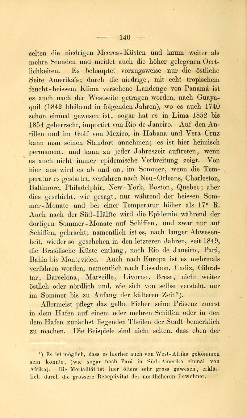 selten die niedrigen Meeres-Küsten und kaum weiter als mehre Stunden und meidet auch die höher gelegenen Oert- lichkeiten. Es behauptet vorzugsweise nur die östliche Seite Amerika's; durch die niedrige, mit echt tropischem feucht-heissem Klima versehene Landenge von Panama ist es auch nach der Westseite getragen worden, nach Guaya- quil (1842 bleibend in folgenden Jahren), wo es auch 1740 schon einmal gewesen ist, sogar hat es in Lima 1852 bis 1854 geherrscht, importirt von Rio de Janeiro. Auf den An- tillen und im Golf von Mexico, in Habana und Vera Cruz kann man seinen Standort annehmen; es ist hier heimisch permanent, und kann zu jeder Jahreszeit auftreten, wenn es auch nicht immer epidemische Verbreitung zeigt. Von hier aus wird es ab und an, im Sommer, wenn die Tem- peratur es gestattet, verfahren nach Neu-Orleans, Charleston, Baltimore, Philadelphia, New-York, Boston, Quebec; aber dies geschieht, wie gesagt, nur während der heissen Som- mer-Monate und bei einer Temperatur höher als 17** R. Auch nach der Süd-Hälfte wird die Epidemie während der dortigen Sommer - Monate auf Schiffen, und zwar nur auf Schiffen, gebracht; namentlich ist es, nach langer Abwesen- heit, wieder so geschehen in den letzteren Jahren, seit 1849, die Brasilische Küste entlang, nach Rio de Janeiro, Para, Bahia bis Montevideo. Auch nach Europa ist es mehrmals verfahren worden, namentlich nach Lissabon, Cadiz, Gibral- tar, Barcelona, Marseille, Livorno, Brest, nicht weiter östlich oder nördhch und, wie sich von selbst versteht, nur im Sommer bis zu Anfang der kälteren Zeit*). Allermeist pflegt das gelbe Fieber seine Präsenz zuerst in dem Hafen auf einem oder mehren Schiffen oder in den dem Hafen zunächst liegenden Theilen der Stadt bemerklich zu machen. Die Beispiele sind nicht selten, dass eben der *) Es ist möglich, dass es hierher auch von West-Afrika gekommen sein könnte, (wie sogar nach Parä in Süd-Amerika einmal von Afrika). Die Mortalität ist hier öfters sehr gross gewesen, erklär- lich durch die grössere Receptivität der nördlicheren Bewohner.