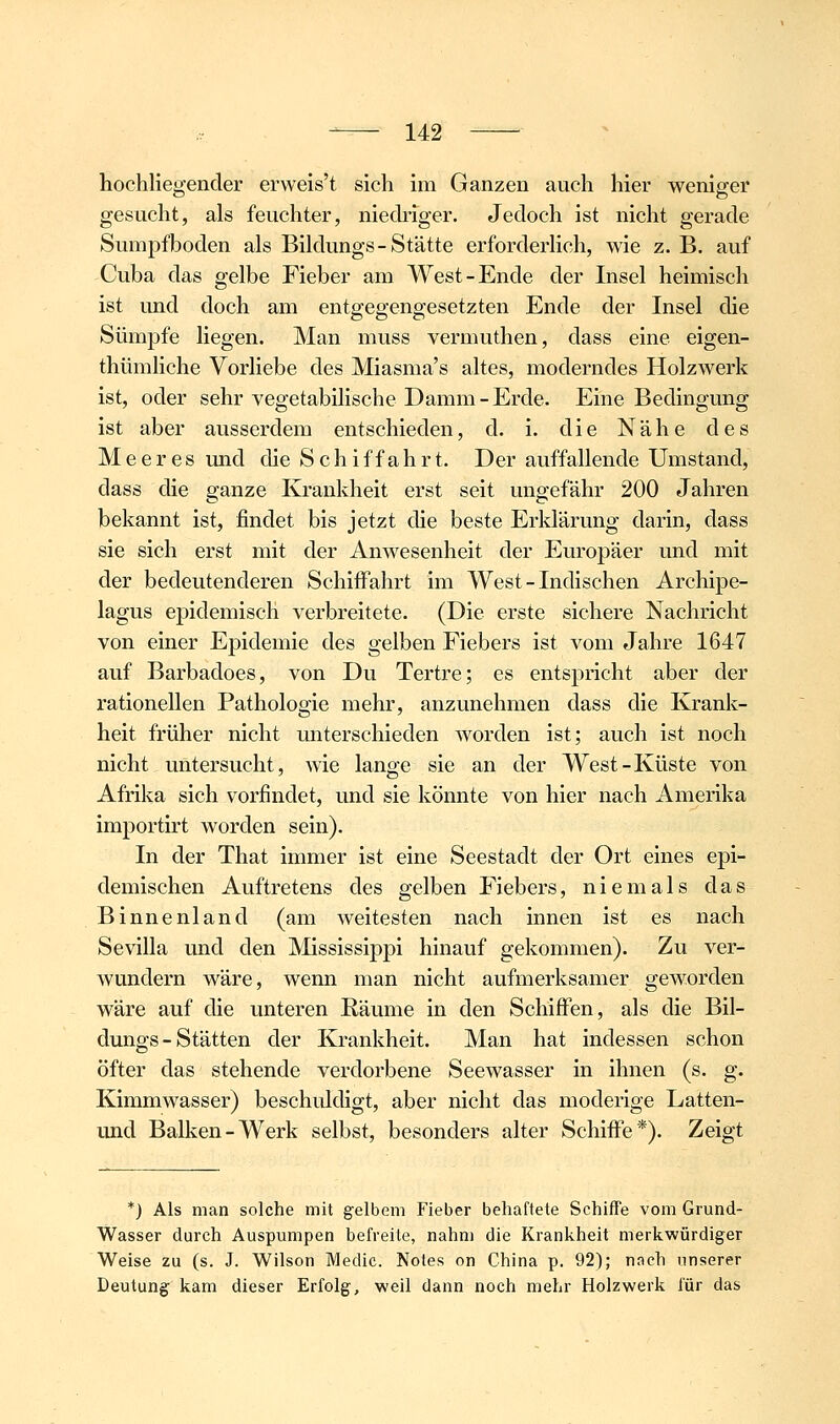 hochliegender erweis't sich im Ganzen auch hier weniger gesucht, als feuchter, niedriger. Jedoch ist nicht gerade Sumpfboden als Bildungs-Stätte erforderlich, wie z. B. auf Cuba das gelbe Fieber am West-Ende der Insel heimisch ist und doch am entgegengesetzten Ende der Insel die Sümpfe liegen. Man muss vermuthen, dass eine eigen- thümliche Vorliebe des Miasma's altes, moderndes Holzwerk ist, oder sehr vegetabilische Damm-Erde. Eine Bedingung ist aber ausserdem entschieden, d. i. die Nähe des Meeres imd die Schiffahrt. Der auffallende Umstand, dass die ganze Krankheit erst seit ungefähr 200 Jahren bekannt ist, findet bis jetzt die beste Erklärung darin, dass sie sich erst mit der Anwesenheit der Europäer und mit der bedeutenderen SchiiFahrt im West-Indischen Archipe- lagus epidemisch verbreitete. (Die erste sichere Nachricht von einer Epidemie des gelben Fiebers ist vom Jahre 1647 auf Barbadoes, von Du Tertre; es entspricht aber der rationellen Pathologie mehr, anzunehmen dass die Krank- heit früher nicht unterschieden worden ist; auch ist noch nicht untersucht, wie lange sie an der West-Küste von Afrika sich vorfindet, und sie könnte von hier nach Amerika importirt worden sein). In der That immer ist eine Seestadt der Ort eines epi- demischen Auftretens des gelben Fiebers, niemals das Binnenland (am weitesten nach innen ist es nach Sevilla und den Mississippi hinauf gekommen). Zu ver- wundern wäre, wenn man nicht aufmerksamer geworden wäre auf die unteren Räume in den Schiffen, als die Bil- dungs - Stätten der Krankheit. Man hat indessen schon öfter das stehende verdorbene Seewasser in ihnen (s. g. Kimmwasser) beschuldigt, aber nicht das moderige Latten- und Balken-Werk selbst, besonders alter Schiff'e*). Zeigt *) Als man solche mit gelbem Fieber behaftete Schiffe vom Grund- Wasser durch Auspumpen befreite, nahm die Krankheit merkwürdiger Weise zu (s. J. Wilson Medic. Notes on China p. 92); nach unserer Deutung kam dieser Erfolg, weil dann noch mehr Holzwerk für das