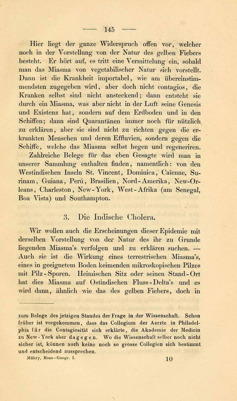 Hier liegt der ganze Widerspruch offen vor, welcher noch in der Vorstellung von der Natur des gelben Fiebers besteht. Er hört auf, es tritt eine Vermittelung ein, sobald man das Miasma von vegetabilischer Natur sich vorstellt. Dann ist die Krankheit importabel, wie am übereinstim- mendsten zugegeben wird, aber doch nicht contagios, die Kranken selbst sind nicht ansteckend; dann entsteht sie durch ein Miasma, was aber nicht in der Luft seine Genesis und Existenz hat, sondern auf dem Erdboden und in den Schiffen; dann sind Quarantänen immer noch für nützlich zu erldären, aber sie sind nicht zu richten gegen die er- krankten Menschen und deren Effluvien, sondern gegen die Schiffe, welche das Miasma selbst hegen und regeneriren. Zahlreiche Belege für das eben Gesagte wird man in unserer Sammlung enthalten finden, namentlich: von den Westindischen Inseln St. Vincent, Dominica,' Caienne, Su- rinam, Guiana, Peru, Brasilien, Nord-Amerika, New-Or- leans, Charleston, New-York, West-Afrika (am Senegal, Boa Vista) und Southampton. 3. Die Indische Cholera. Wir wollen auch die Erscheinungen dieser Epidemie mit derselben Vorstellung von der Natur des ihr zu Grunde liegenden Miasma's verfolgen und zu erklären suchen. — Auch sie ist die Wirkung eines terrestrischen Miasma's, eines in geeignetem Boden keimenden mikroskopischen Pilzes mit Pilz-Sporen. Heimischen Sitz oder seinen Stand-Ort hat dies Miasma auf Ostindischen Fluss-Delta's und es wird dann, ähnhch Avie das des gelben Fiebers, doch in zum Belege des jetzigen Standes der Frage in der Wissenschaft. Schon früher ist vorgekommen, dass das Collegium der Aerzte in Philadel- phia für die Contagiosität sich erklärte, die Akademie der Medicin zu New-York aber dagegen. Wo die Wissenschaft selber noch nicht sicher ist, können auch keine noch so grosse Collegien sich bestimmt und entscheidend aussprechen. Mühry, NoBO-Geogr. I. 1 A