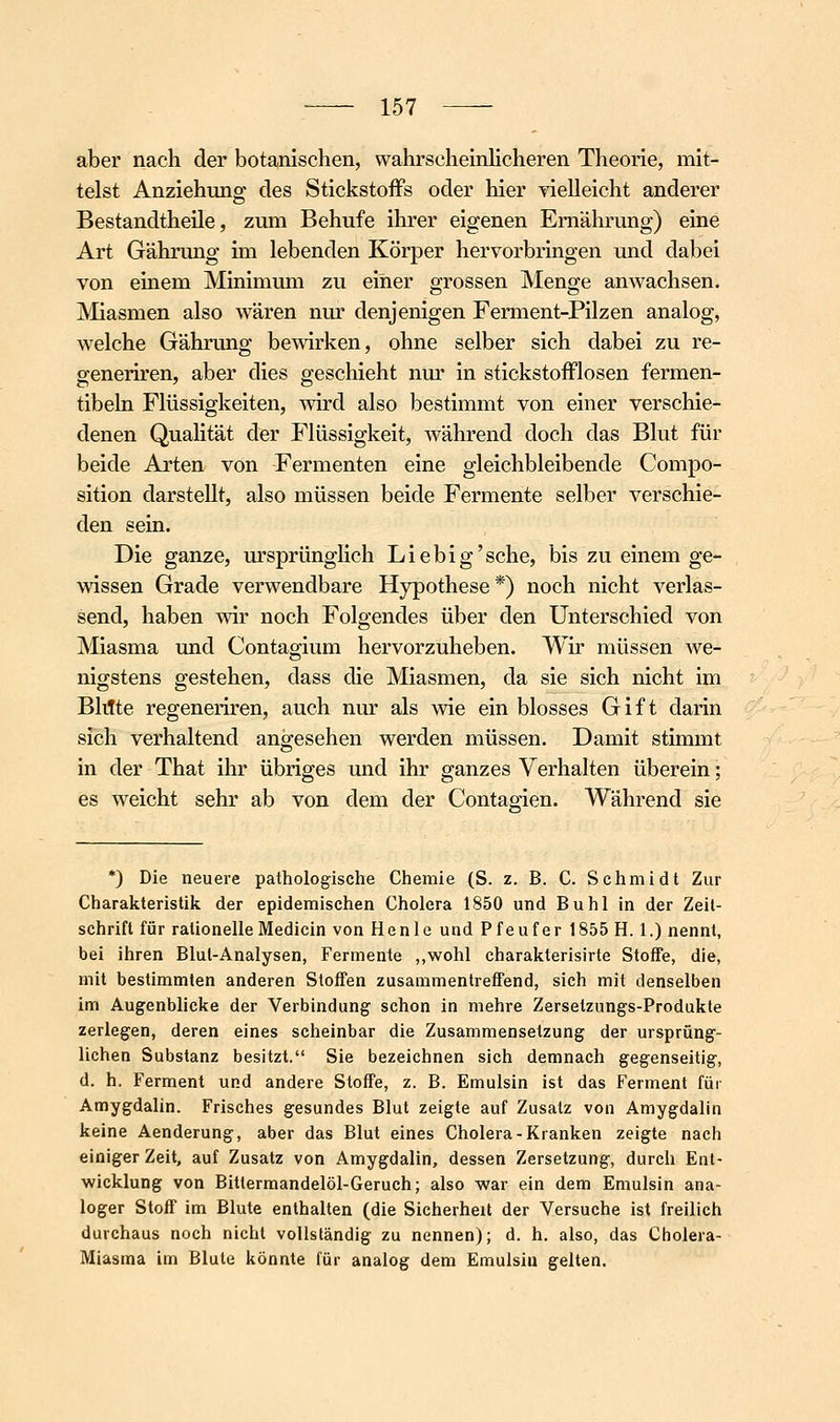 aber nach der botanischen, wahrscheinlicheren Theorie, mit- telst Anziehung des Stickstoffs oder hier vielleicht anderer BestandtheUe, zum Behufe ihrer eigenen Ernährung) eine Art Gährung im lebenden Körper hervorbringen und dabei von einem Minimum zu einer grossen Menge anwachsen. Miasmen also wären niu* denjenigen Ferment-Pilzen analog, welche Gährung bewirken, ohne selber sich dabei zu re- generiren, aber dies geschieht nur in stickstofflosen fermen- tibeln Flüssigkeiten, wird also bestimmt von einer verschie- denen QuaHtät der Flüssigkeit, Avährend doch das Blut für beide Arten von Fermenten eine gleichbleibende Compo- sition darstellt, also müssen beide Fermente selber verschie- den sein. Die ganze, m'sprünglich Liebig'sehe, bis zu einem ge- wissen Grade verwendbare Hypothese*) noch nicht verlas- send, haben wir noch Folgendes über den Unterschied von Miasma und Contagium hervorzuheben. Wir müssen we- nigstens gestehen, dass die Miasmen, da sie sich nicht im Bltfte regeneriren, auch nur als wie ein blosses Gift darin sich verhaltend angesehen werden müssen. Damit stimmt in der That ihr übriges und ihr ganzes Verhalten überein; es weicht sehr ab von dem der Contagien. Während sie *) Die neuere pathologische Chemie (S. z. B. C. Schmidt Zur Charakteristik der epidemischen Cholera 1850 und Buhl in der Zeil- schrift für rationelleMedicin von Henle und Pfeufer 1855 H. 1.) nennt, bei ihren Blul-Analysen, Fermente „wohl charakterisirte Stoffe, die, mit bestimmten anderen Stoffen zusammentreffend, sieh mit denselben im Augenblicke der Verbindung schon in mehre Zersetzungs-Produkte zerlegen, deren eines scheinbar die Zusammensetzung der ursprüng- lichen Substanz besitzt. Sie bezeichnen sich demnach gegenseitig, d. h. Ferment und andere Stoffe, z. B. Emulsin ist das Ferment für Amygdalin. Frisches gesundes Blut zeigte auf Zusatz von Amygdalin keine Aenderung, aber das Blut eines Cholera-Kranken zeigte nach einiger Zeit, auf Zusatz von Amygdalin, dessen Zersetzung, durch Ent- wicklung von Bitlermandelöl-Geruch; also war ein dem Emulsin ana- loger Stoff im Blute enthalten (die Sicherheit der Versuche ist freilich durchaus noch nicht vollständig zu nennen); d. h. also, das Cholera- Miasma im Blute könnte für analog dem Emulsin gelten.