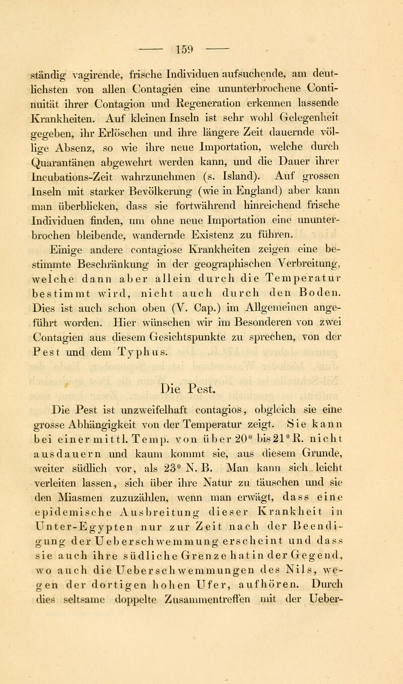 ständig vagirende, frische Individuen aufsuchende, am deut- lichsten von allen Contagien eine ununterbrochene Conti- nuität ihrer Contagion und Regeneration erkennen lassende Krankheiten. Auf kleinen Inseln ist sehr wohl Gelegenheit gegeben, ihr Erlöschen und ihre längere Zeit dauernde völ- lige Absenz, so ^vie ihre neue Importation, welche durch Quarantänen abgewehrt werden kann, und die Dauer ihrer Incubations-Zeit wahrzimehmen (s. Island). Auf grossen Inseln mit starker Bevölkerung (wie in England) aber kann man überbHcken, dass sie fortwährend hinreichend frische Individuen finden, um ohne neue Importation eine ununter- brochen bleibende, wandernde Existenz zu führen. Einige andere contagiose Krankheiten zeigen eine be- stimmte Beschränkung in der geograpliischen Verbreitung, welche dann aber allein durch die Temperatur bestimmt wird, nicht auch durch den Boden. Dies ist auch schon oben (V. Cap.) im Allgemeinen ange- führt worden. Hier Avünschen wir im Besonderen von zwei Contagien aus diesem Gesichtspunkte zu sprechen, von der Pest und dem Typhus. Die Pest. Die Pest ist unzweifelhaft contagios, obgleich sie eine grosse Abhängigkeit von der Temperatur zeigt. Sie kann bei einer mittl. Temp. von über 20* bis21R. nicht aus dauern und kaum kommt sie, aus diesem Grunde, weiter südlich vor, als 23 N. B. Man kann sich leicht verleiten lassen, sich über ihre Natur zu täuschen und sie den Miasmen zuzuzählen, wenn man erwägt, dass eine epidemische Ausbreitung dieser Krankheit in Unter-Egypten nur zur Zeit nach der Beendi- gung der Ueberschwemmung erscheint und dass sie auch ihre südliche Grenze hat in der Gegend, wo auch die Uebersehwemmungen des Nils, we- o-en der dortig-en hohen Ufer, aufhören. Durch dies seltsame doppelte Zusammentreffen mit der Ueber-