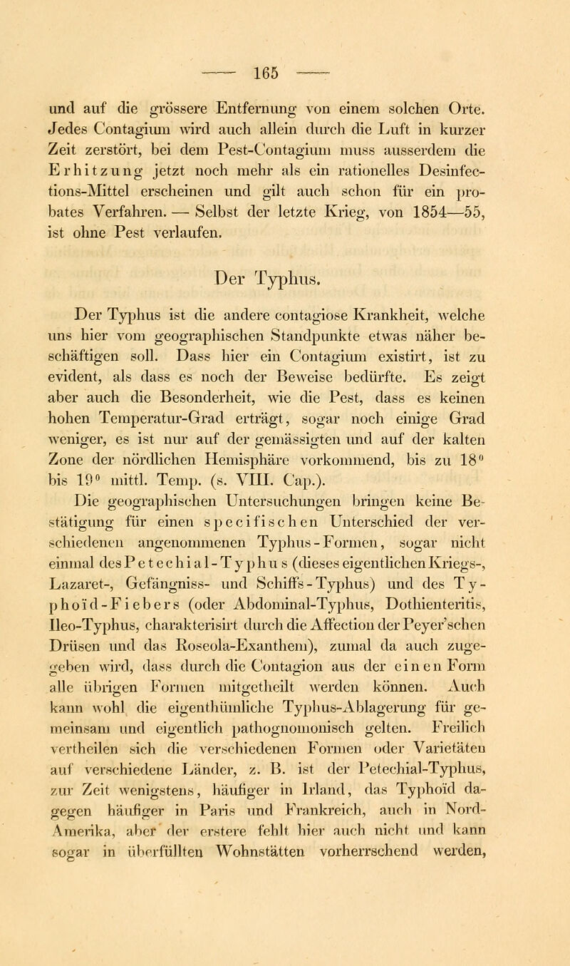 und auf die grössere Entfernung von einem solchen Orte. Jedes Contagiiun wird auch allein durch die Luft in kurzer Zeit zerstört, bei dem Pest-Contagiuni muss ausserdem die Erhitzung jetzt noch mehr als ein rationelles Desinfec- tions-Mittel erscheinen und gilt auch schon für ein pro- bates Verfahren. — Selbst der letzte Krieg, von 1854—55, ist ohne Pest verlaufen. Der Typhus, Der Typhus ist die andere contagiose Krankheit, welche uns hier vom geographischen Standpunkte etwas näher be- schäftigen soll. Dass hier ein Contagium existirt, ist zu evident, als dass es noch der Beweise bedürfte. Es zeigt aber auch die Besonderheit, wie die Pest, dass es keinen hohen Temperatur-Grad erträgt, sogar noch einige Grad Aveniger, es ist nur auf der gemässigten und auf der kalten Zone der nördlichen Hemisphäre vorkommend, bis zu 18 bis 19» mittl. Temp. (s. VIII. Cap.). Die geographischen Untersuchungen bringen keine Be- stätigung für einen s p e c i fi s c h e n Unterschied der ver- schiedenen angenonmienen Typhus - Formen, sogar nicht einmal des Petechial-Typhus (dieses eigentlichen Kriegs-, Lazaret-, Gefängniss- und Schiffs - Typhus) und des Ty- phoid-Fiebers (oder Abdominal-Typhus, Dothienteritis, Ileo-Typhus, charakterisirt durch die AfFection der Peyer'schen Drüsen und das Roseola-Exanthem), zumal da auch zuge- geben wird, dass durch die Contagion aus der cinenFonii alle übiigen Formen mitgetheilt werden können. Auch kann wohl die eigenthümliche Typhus-Ablagerung für ge- meinsam und eigentlich pathognomonisch gelten. Freilich vertheilen sich die verschiedenen Formen oder Varietäten auf verschiedene I^änder, z. B. ist der Petechial-Typhus, zur Zeit wenigstens, häufiger in Irland, das Typhoid da- gegen häufiger in Paris und Frankreich, auch in Nord- Amerika, aber der erstere fehlt hier auch nicht und kann sogar in überfüllten Wohnstätten vorherrschend werden,