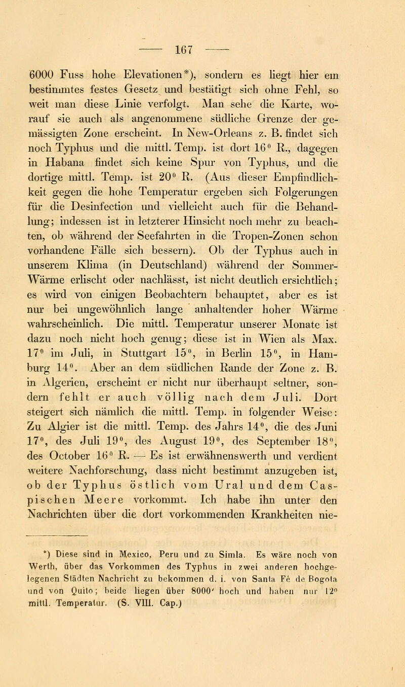 6000 Fuss hohe Elevationen *), sondern es liegt hier ein bestinmites festes Gesetz und bestätigt sich ohne Fehl, so weit man diese Linie verfolgt. Man sehe die Karte, wo- rauf sie auch als angenommene südliche Grenze der ge- mässigten Zone erscheint. In New-Orleans z. B. findet sich noch Typhus mid die mittl. Temp. ist dort 16 R., dagegen in Habana findet sich keine Spur von Typhus, und die dortige mittl. Temp. ist 20'' R. (Aus dieser Empfindlich- keit gegen die hohe Temperatur ergeben sich Folgerungen für die Desinfection mid vielleicht auch für die Behand- lung; indessen ist in letzterer Hinsicht noch mehr zu beach- ten, ob wähi'end der Seefahrten in die Tropen-Zonen schon vorhandene Fälle sich bessern). Ob der Typhus auch in unserem Klima (in Deutschland) während der Sommer- Wärme erHscht oder nachlässt, ist nicht deutlich ersichtlich; es wird von einigen Beobachtern behauptet, aber es ist nm' bei ungewöhnhch lange anhaltender hoher Wärme wahrscheinhch. Die mittl. Temperatur imserer Monate ist dazu noch nicht hoch genug; diese ist in Wien als Max. 17* im Juh, in Stuttgart 15, in Berhn 15, in Ham- burg 14. Aber an dem südHchen Rande der Zone z. B. in Algerien, erscheint er nicht nur überhaupt seltner, son- dern fehlt er auch völlig nach dem Juli. Dort steigert sich nämlich die mittl. Temp. in folgender Weise: Zu Algier ist die mittl. Temp. des Jahrs 14, die des Juni 17, des Juli 19, des August 19, des September 18, des October 16 R. — Es ist erwähnenswerth und verdient M'eitere Nachforschung, dass nicht bestimmt anzugeben ist, ob der Typhus östlich vom Ural und dem Cas- pisehen Meere vorkommt. Ich habe ihn unter den Nachrichten über die dort vorkommenden Krankheiten nie- *) Diese sind in Mexico, Peru und zu Simla. Es wäre noch von Werth, über das Vorkommen des Typhus in zwei anderen hochge- legenen Städten Nachricht zu bekommen d. i. von Santa Fe de Bogota und von Quito; beide liegen über 8000' hoch und haben nur 12 mittl. Temperatur. (S. VIU. Cap.)