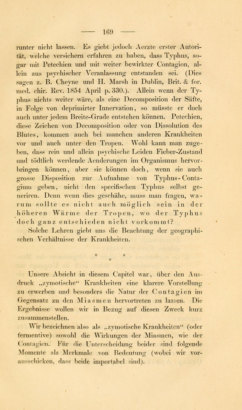 runter nicht lassen. Es giebt jedoch Aerzte erster Autori- tät, welche versichern erfahren zu haben, dass Typhus, so- gar mit Petechien und mit weiter bewirkter Contagion, al- lein aus psychischer Veranlassung entstanden sei. (Dies sagen z. B. Chepie und H. Marsh in Dublin, Brit. & for. med. chir. Rev. 1854 April p. 330.). AUein wenn der Ty- phus nichts weiter wäre, als eine Decomposition der Säfte, in Folge von deprimirter Innervation, so müsste er doch auch unter jedem Breite-Grade entstehen können. Petechien, diese Zeichen von Decomposition oder von Dissolution des Blutes, kommen auch bei manchen anderen Krankheiten vor und auch unter den Tropen. Wohl kann man zuge- ben, dass rein und allein psychische Leiden Fieber-Zustand imd tödtlich werdende Aenderungen im Organismus hervor- bringen können, aber sie können doch, wenn sie auch grosse Disposition zur Aufnahme von Typhus-Conta- gium geben, nicht den specifischen Typhus selbst ge~ neriren. Denn wenn dies geschähe, muss man fragen, wa- rum sollte es nicht auch möglich sein in der höheren Wärme der Tropen, wo der Typhus doch ganz entschieden nicht vorkommt? Solche Lehren giebt uns die Beachtung der geographi- schen Verhältnisse der Krankheiten. Unsere Absicht in diesem Capitel war, über den Aus- druck „zymotische'* Krankheiten eine klarere Vorstellung zu erw^erben und besonders die Natur der Contagien im Gegensatz zu den Miasmen hervortreten zu lassen. Die Ergebnisse wollen wir in Bezug auf diesen Zweck kurz zusammenstellen. Wir bezeichnen also als „zymotische Krankheiten (oder fermentive) sowohl die Wirkungen der Miasmen, wie der Contagien. Für die Unterscheidung beider sind folgende Momente als Merkmale von Bedeutung (wobei wir vor- ausschicken, dass beide importabel sind).