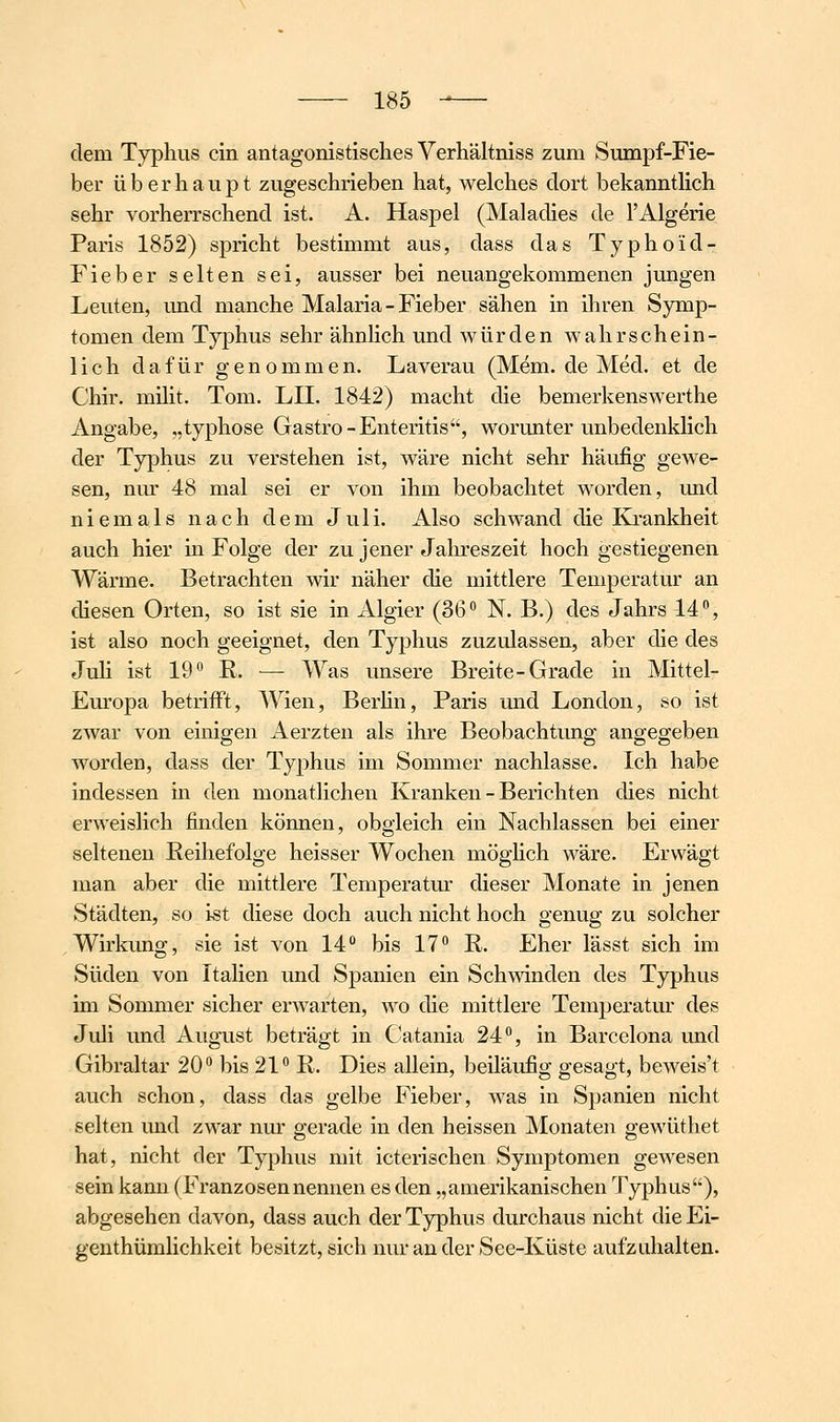 dem Typhus ein antagonistisches Verhältniss zum Sumpf-Fie- ber überhaupt zugeschrieben hat, welches dort bekanntHch sehr vorherrschend ist. A. Haspel (Maladies de l'Algerie Paris 1852) spricht bestimmt aus, dass das Typhoid- Fieber selten sei, ausser bei neuangekommenen jungen Leuten, und manche Malaria-Fieber sähen in ihren Symp- tomen dem Typhus sehr ähnhch und würden wahrschein- lich dafür genommen. Laverau (Mem. de Med. et de Chir. milit. Tom. LH. 1842) macht die bemerkenswerthe Angabe, „typhose Gastro-Enteritis', worunter unbedenkhch der Typhus zu verstehen ist, wäre nicht sehr häufig gewe- sen, nur 48 mal sei er von ihm beobachtet worden, und niemals nach dem Juli. Also schwand die Ki'ankheit auch hier in Folge der zu jener Jalu-eszeit hoch gestiegenen Wärme. Betrachten wir näher die mittlere Temperatur an diesen Orten, so ist sie in Algier (36 N. B.) des Jahrs 14, ist also noch geeignet, den Typhus zuzulassen, aber die des Juh ist 19 E. — Was unsere Breite-Grade in Mittel- Europa betrifft, Wien, Berhn, Paris und London, so ist zwar von einigen Aerzten als ihre Beobachtung angegeben worden, dass der Typhus im Sommer nachlasse. Ich habe indessen m den monatlichen Kranken - Berichten dies nicht erweislich finden können, obgleich ein Nachlassen bei einer seltenen Reihefolge heisser Wochen mögHch wäre. Erwägt man aber die mittlere Temperatur dieser Monate in jenen Städten, so ist diese doch auch nicht hoch genug zu solcher Wirkung, sie ist von 14 bis 17 R. Eher lässt sich im Süden von Italien und Spanien ein Schwinden des Typhus im Sommer sicher erwarten, wo die mittlere Temperatur des Juli und August beträgt in Catania 24, in Barcelona und Gibraltar 20 bis 21 R. Dies allein, beiläufig gesagt, beweis't auch schon, dass das gelbe Fieber, was in Spanien nicht selten und zwar nm' gerade in den heissen Monaten gewüthet hat, nicht der Typhus mit icterischen Symptomen gewesen sein kann (Franzosennennen es den „amerikanischen Typhus), abgesehen davon, dass auch der Typhus durchaus nicht die Ei- genthümlichkeit besitzt, sich nur an der See-Küste aufzuhalten.