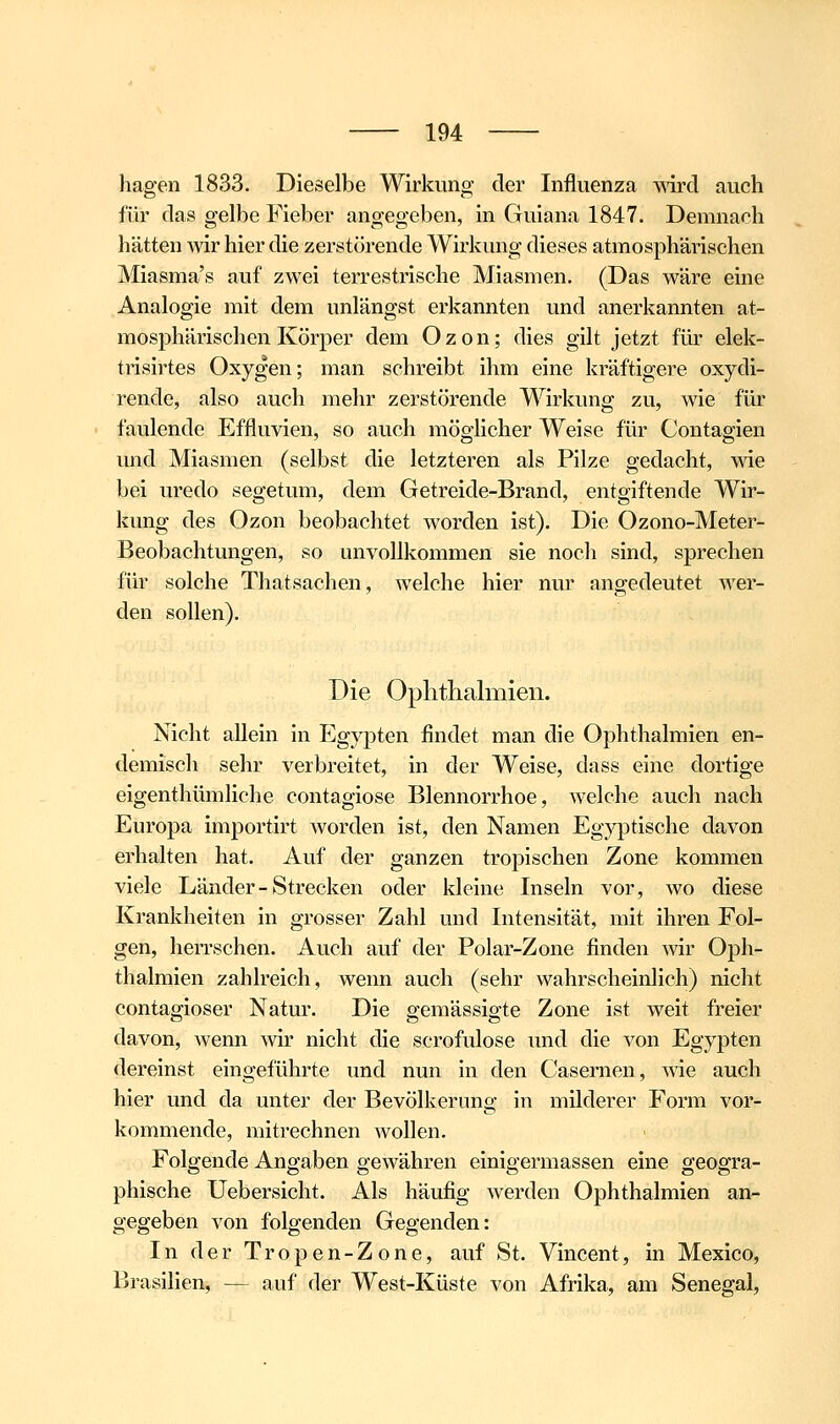 hagen 1833. Dieselbe Wirkung der Influenza mrd auch für das gelbe Fieber angegeben, in Guiana 1847. Demnach hätten wir hier die zerstörende Wirkung dieses atmosphärischen Miasma's auf zwei terrestrische Miasmen. (Das wäre eine Analogie mit dem unlängst erkannten und anerkannten at- mosphärischen Körper dem Ozon; dies gilt jetzt für elek- trisirtes Oxygen; man schreibt ihm eine kräftigere oxydi- rende, also auch mehr zerstörende Wirkung zu, wie für faulende Effluvien, so auch möglicher Weise für Contagien und Miasmen (selbst die letzteren als Pilze gedacht, me bei uredo segetum, dem Getreide-Brand, entgiftende Wir- kung des Ozon beobachtet worden ist). Die Ozono-Meter- Beobachtungen, so unvollkommen sie noch sind, sprechen für solche Thatsachen, welche hier nur angedeutet wer- den sollen). Die Ophthalmien. Nicht allein in Egypten findet man die Ophthalmien en- demisch sehr verbreitet, in der Weise, dass eine dortige eigenthümliche contagiose Blennorrhoe, welche auch nach Europa importirt worden ist, den Namen Egyptische davon erhalten hat. Auf der ganzen tropischen Zone kommen viele Länder-Strecken oder kleine Inseln vor, wo diese Krankheiten in grosser Zahl und Intensität, mit ihren Fol- gen, herrschen. Auch auf der Polar-Zone finden wir Oph- thalmien zahlreich, wenn auch (sehr wahrscheinlich) nicht contagioser Natur. Die gemässigte Zone ist weit freier davon, wenn wir nicht die scrofulose und die von Egypten dereinst eingeführte und nun in den Casernen, vne auch hier und da unter der Bevölkerung in milderer Form vor- kommende, mitrechnen wollen. Folgende Angaben gewähren einigermassen eine geogra- phische Uebersicht. Als häufig werden Ophthalmien an- gegeben von folgenden Gegenden: In der Tropen-Zone, auf St. Vincent, in Mexico, Brasilien, — auf der West-Küste von Afrika, am Senegal,