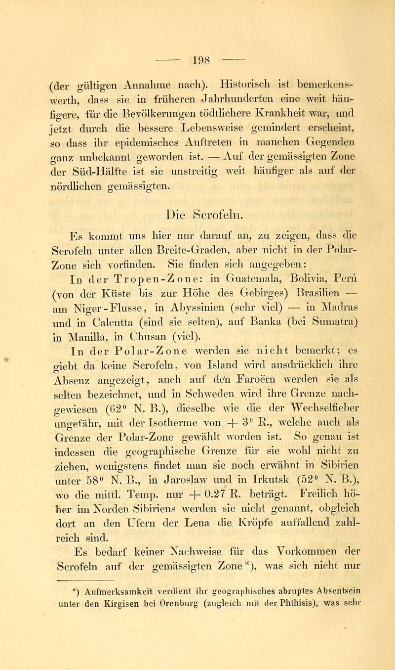 (der gültigen Annahme nach). Historisch ist bemcrkens- werth, class sie in früheren Jahrhunderten eine weit häu- figere, für die Bevölkerungen tödtlichere Krankheit war, und jetzt durch die bessere Lebensweise gemindert erscheint, so dass ihr epidemisches Auftreten in manchen Gegenden ganz unbekannt geworden ist. — Auf der gemässigten Zone der Süd-Hälfte ist sie unstreitig Aveit häufiger als auf der nördlichen gemässigten. Die Scrofeln. Es kommt uns hier nur darauf an, zu zeigen, dass die Scrofeln unter allen Breite-Graden, aber nicht in der Polar- Zone sich vorfinden. Sie finden sich angegeben: In der Tropen-Zone: in Guatemala, Bolivia, Peru (von der Küste bis zur Höhe des Gebirges) Brasilien — am Niger - Flusse, in Abyssinien (sehr viel) — in Madras und in Calcutta (sind sie selten), auf Banka (bei Sumatra) in Manilla, in Chusan (viel). In der Polar-Zone werden sie nicht bemerkt; es o-iebt da keine Scrofeln, von Island wird ausdrücklich ihre Absenz angezeigt, auch auf de'n Faroern werden sie als selten bezeichnet, und in Schweden wird ihre Grenze nach-' gewiesen (62^ N. B.), dieselbe wie die der Wechselfieber ungefähr, mit der Isotherme von + 3 K., welche auch als Grenze der Polar-Zone gewählt worden ist. So genau ist indessen die geographische Grenze für sie wohl nicht zu ziehen, wenigstens findet man sie noch erwähnt in Sibirien unter 58 N. F>., in Jaroslaw und in Irkutsk (52» N. B.), wo die mittl. Temp. nur + 0.27 E. beträgt. Freilich hö- her im Norden Sibiriens werden sie nicht genannt, obgleich dort an den Ufern der Lena die Kröpfe auffallend zahl- reich sind. Es bedarf keiner Nachweise für das Vorkommen der Scrofeln auf der gemässigten Zone*), was sich nicht nur *) Aufmerksamkeit verdient ihr geographisches abruptes Absentsein unter den Kirgisen bei Orenburg (zugleich mit der Phthisis), was sehr