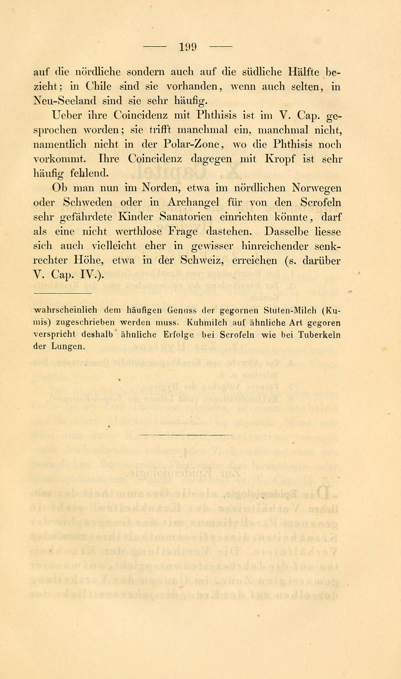 auf die nördliche sondern auch auf die südhche Hälfte be- zieht; in Chile sind sie vorhanden, wenn auch selten, in Neu-Seeland sind sie sehr häufig. Ueber ihre Coincidenz mit Phthisis ist im V. Cap. ge- sprochen worden; sie trifft manchmal ein, manchmal nicht, namentüch nicht in der Polar-Zone, avo die Phthisis noch vorkommt. Ihre Coincidenz dagegen mit Kropf ist sehr häufig fehlend. Ob man nun im Norden, etwa im nördlichen Norwegen oder Schweden oder in Archangel für von den Scrofeln sehr gefährdete Kinder Sanatorien einrichten könnte, darf als eine nicht werthlose Frage dastehen. Dasselbe Hesse sich auch vielleicht eher in gewisser hinreichender senk- rechter Höhe, etAva in der Schweiz, erreichen (s. darüber V. Cap. IV.). ■wahrscheinlich dem häufigen Genuss der gegornen Sluten-Milch (Ku- mis) zugeschrieben werden muss. Kuhmilch auf ähnliche Art gegoren verspricht deshalb ähnliche Erfolge bei Scrofeln wie bei Tuberkeln der Lungen.