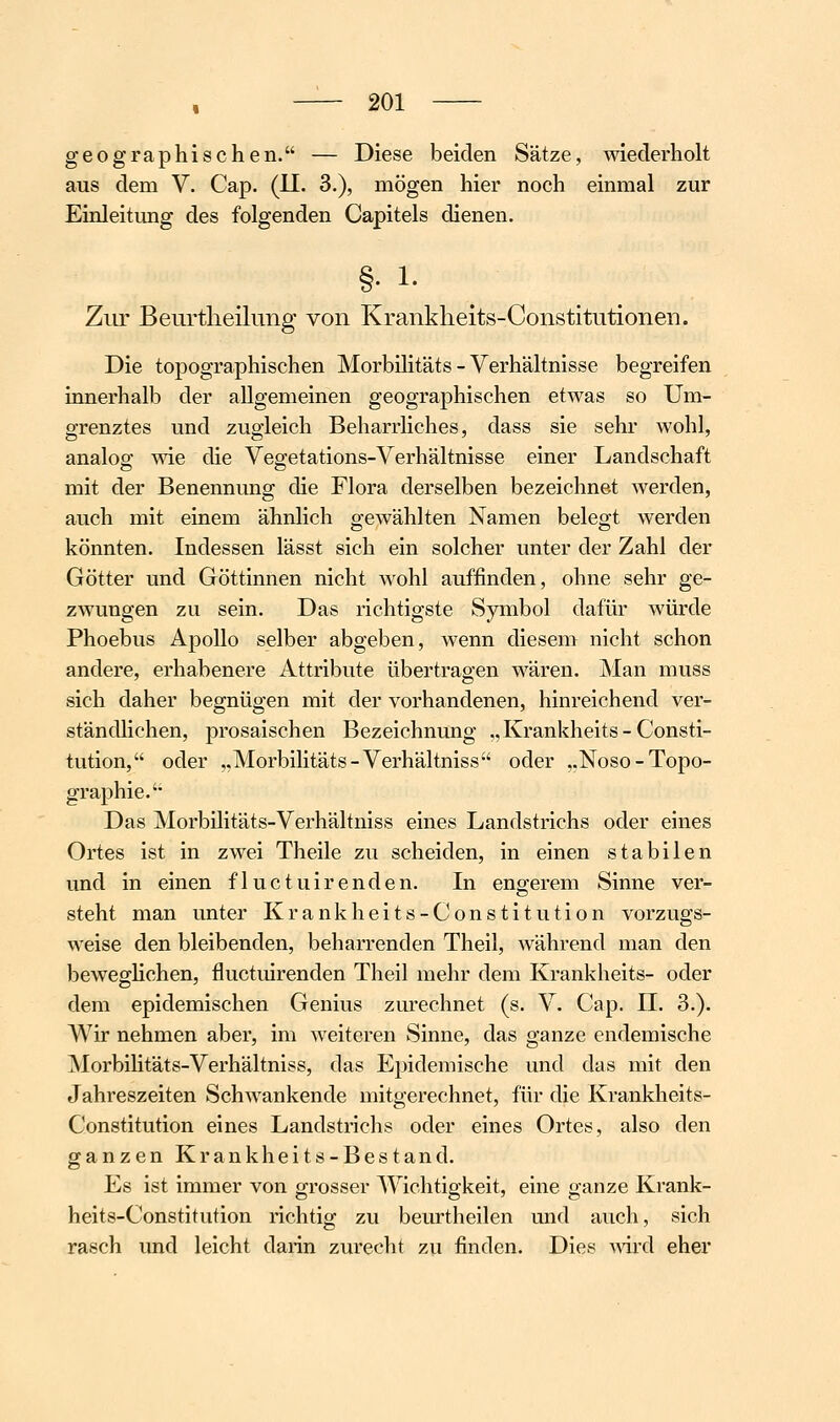 geographischen. — Diese beiden Sätze, wiederholt aus dem V. Cap. (II. 3.), mögen hier noch einmal zur Einleitung des folgenden Capitels dienen. §. 1. Zur Beurtlieilung von Krankheits-Constitutionen. Die topographischen Morbilitäts - Verhältnisse begreifen innerhalb der allgemeinen geographischen etwas so Um- grenztes und zugleich Beharrliches, dass sie sehr wohl, analog; wie die Vegetations-Verhältnisse einer Landschaft mit der Benennung die Flora derselben bezeichnet werden, auch mit einem ähnlich gewählten Namen belegt werden könnten. Indessen lässt sich ein solcher unter der Zahl der Götter und Göttinnen nicht wohl auffinden, ohne sehr ge- zwungen zu sein. Das richtigste Symbol dafür würde Phoebus Apollo selber abgeben, wenn dieseiu nicht schon andere, erhabenere Attribute übertragen wären. Man muss sich daher begnügen mit der vorhandenen, hinreichend ver- ständlichen, prosaischen Bezeichnung „Krankheits-Consti- tution, oder ,,Morbilitäts-Verhältniss oder ,.Noso-Topo- graphie. Das Morbilitäts-Verhältniss eines Landstrichs oder eines Ortes ist in zwei Theile zu scheiden, in einen stabilen und in einen fluctuirenden. In engerem Sinne ver- steht man unter Krankheits-Constitution vorzugs- weise den bleibenden, beharrenden Theil, während man den beweglichen, fluctuirenden Theil mehr dem Krankheits- oder dem epidemischen Genius zurechnet (s. V. Cap. IL 3.). Wir nehmen aber, im weiteren Sinne, das ganze endemische Morbilitäts-Verhältniss, das Epidemische und das mit den Jahreszeiten Schwankende mitgerechnet, für die Krankheits- Constitution eines Landstrichs oder eines Ortes, also den ganzen Krankheits-Bestand. Es ist immer von grosser Wichtigkeit, eine ganze Krank- heits-Constitution richtig zu beurtheilen und auch, sich rasch und leicht darin zurecht zu finden. Dies ^vird eher