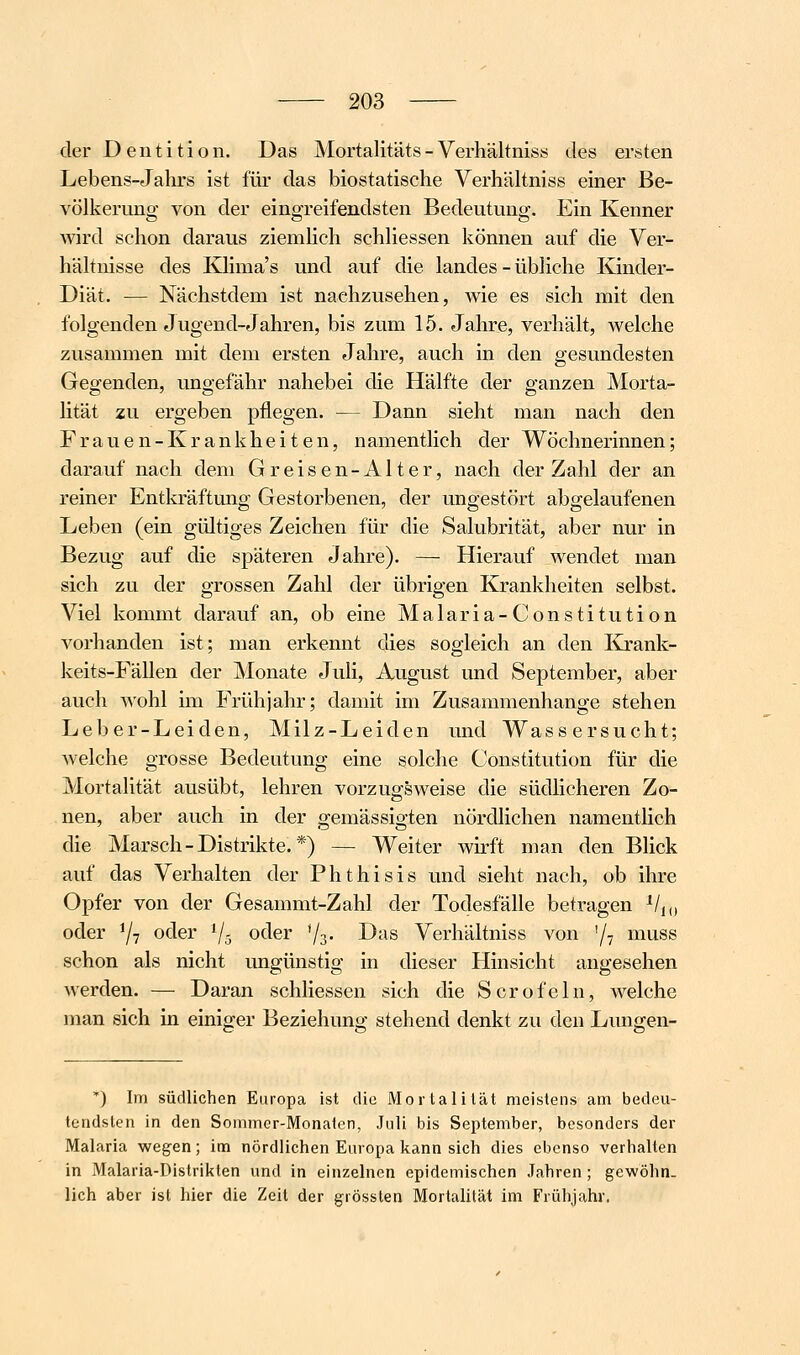 der Dentition. Das Mortalitäts - Verhältniss des ersten Lebens-Jahrs ist für das biostatische VerhäUniss einer Be- völkerung von der eingreifendsten Bedeutung. Ein Kenner wird schon daraus ziemhch schHessen können auf die Ver- hähnisse des Ivlima's und auf die landes - übHche Kinder- Diät. — Nächstdem ist nachzusehen, wie es sich mit den folgenden Jugend-Jahren, bis zum 15. Jahre, verhält, welche zusammen mit dem ersten Jahre, auch in den gesundesten Gegenden, ungefähr nahebei die Hälfte der ganzen Morta- lität zu ergeben pflegen. — Dann sieht man nach den Frauen-Krankheiten, namentlich der Wöchnerinnen; darauf nach dem Greisen-Alter, nach der Zahl der an reiner Entkräftung Gestorbenen, der ungestört abgelaufenen Leben (ein gültiges Zeichen für die Salubrität, aber nur in Bezug auf die späteren Jahre). — Hierauf wendet man sich zu der grossen Zahl der übrigen Krankheiten selbst. Viel kommt darauf an, ob eine Malaria-Constitution vorhanden ist; man erkennt dies sogleich an den Krank- keits-Fällen der Monate Juli, August und September, aber auch wohl im Frühjahr; damit im Zusammenhange stehen Leber-Leiden, Milz-Leiden und Wassersucht; welche grosse Bedeutung eine solche Constitution für die Mortalität ausübt, lehren vorzugsweise die südlicheren Zo- nen, aber auch in der gemässigten nördlichen namentlich die Marsch-Distrikte.*) — Weiter wirft man den Blick auf das Verhalten der Phthisis und sieht nach, ob ihre Opfer von der Gesammt-Zahl der Todesfälle betragen ^/j„ oder 7? otler 1/5 oc^er Vs- ^'^^ Verhältniss von '/y muss schon als nicht ungünstig in dieser Hinsicht angesehen werden. — Daran schliessen sich die Scrofeln, welche man sich in einiger Beziehung stehend denkt zu den Lungen- *) Im südlichen Europa ist die Mortalität meistens am bedeu- tendsten in den Sommer-Monaten, Juli bis September, besonders der Malaria wegen; im nördlichen Europa kann sich dies ebenso verhallen in Malaria-Distrikten und in einzelnen epidemischen Jahren; gewöhn, lieh aber ist hier die Zeit der grössten Mortalität im Frühjahr.