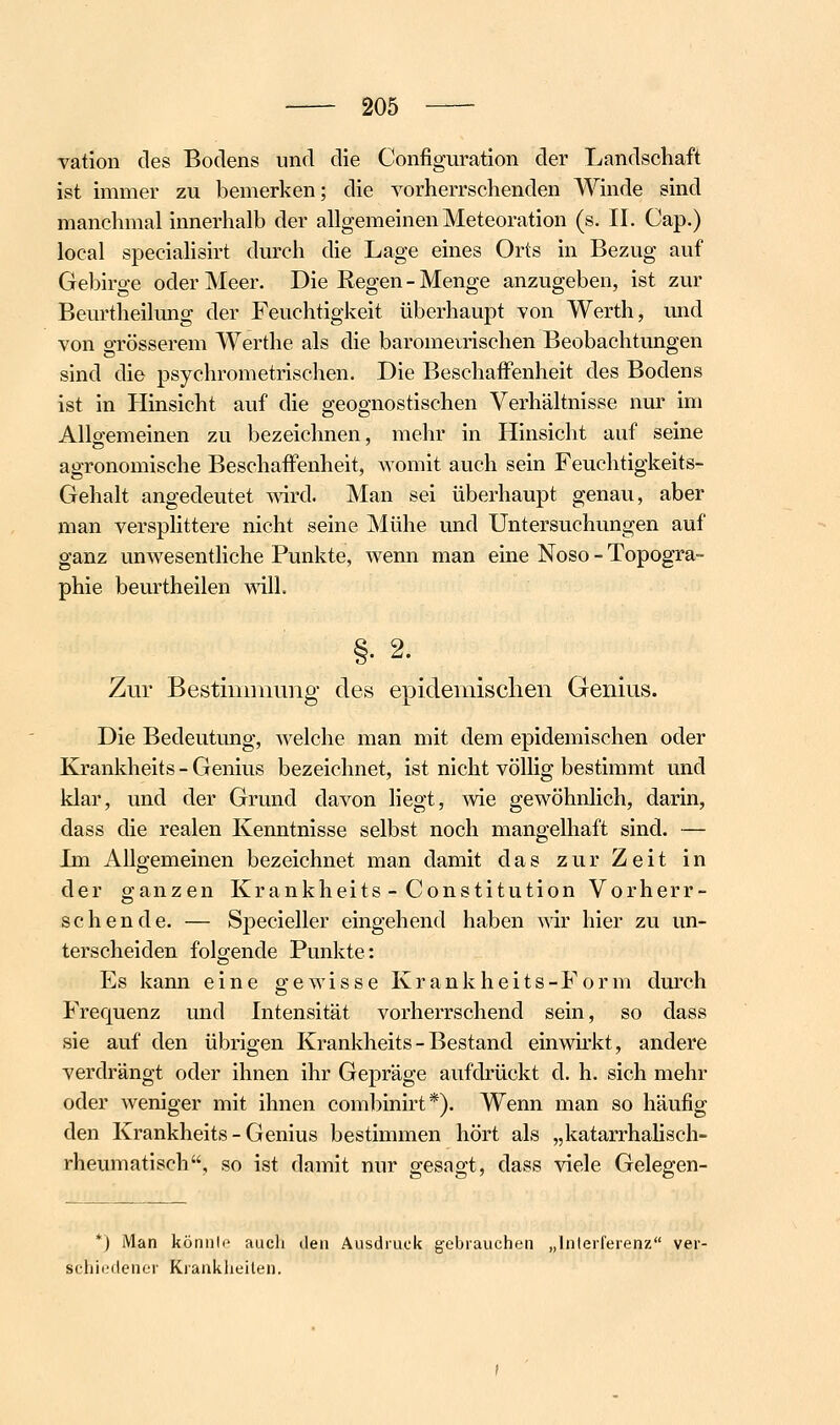 vation des Bodens und die Configuration der Landschaft ist immer zu bemerken; die vorherrschenden AVinde sind manchmal innerhalb der allgemeinen Meteoration (s. II. Cap.) local speciahsirt durch die Lage eines Orts in Bezug auf Gebirge oder Meer. Die Regen - Menge anzugeben, ist zur Beurtheilimg der Feuchtigkeit überhaupt von Werth, und von grösserem Werthe als die baromeirischen Beobachtungen sind die psychrometrischen. Die Beschaffenheit des Bodens ist in Plinsicht auf die geognostischen Verhältnisse nur im Allgemeinen zu bezeichnen, mehr in Hinsicht auf seine agronomische Beschaffenheit, womit auch sein Feuchtigkeits- Gehalt angedeutet -svird. Man sei überhaupt genau, aber man versplittere nicht seine Mühe und Untersuchungen auf ganz unwesenthche Punkte, wenn man eine Noso - Topogra- phie beurtheilen mll. §• 2. Zur Bestimmung' des epidemischen Genius. Die Bedeutung, welche man mit dem epidemischen oder Krankheits - Genius bezeichnet, ist nicht völlig bestimmt und klar, und der Grund davon hegt, wie gewöhnlich, darin, dass die realen Kenntnisse selbst noch mangelhaft sind. — Im AUgemeinen bezeichnet man damit das zur Zeit in der ganzen Krankheits - Constitution Vorherr- schende. — Specieller eingehend haben wir hier zu un- terscheiden folgende Punkte: Es kann eine gewisse Krankheits-Form durch Frequenz und Intensität vorherrschend sein, so dass sie auf den übrigen Krankheits - Bestand einwu'kt, andere verdrängt oder ihnen ihr Gepräge aufdrückt d. h. sich mehr oder weniger mit ihnen combinirt*). Wenn man so häufig den Krankheits-Genius bestimmen hört als „katarrhaHsch- rheumatisch, so ist damit nur gesagt, dass viele Gelegen- *) Man könnio auch den Ausdruck gebrauchen „Interferenz ver- schiedener Krankheilen.