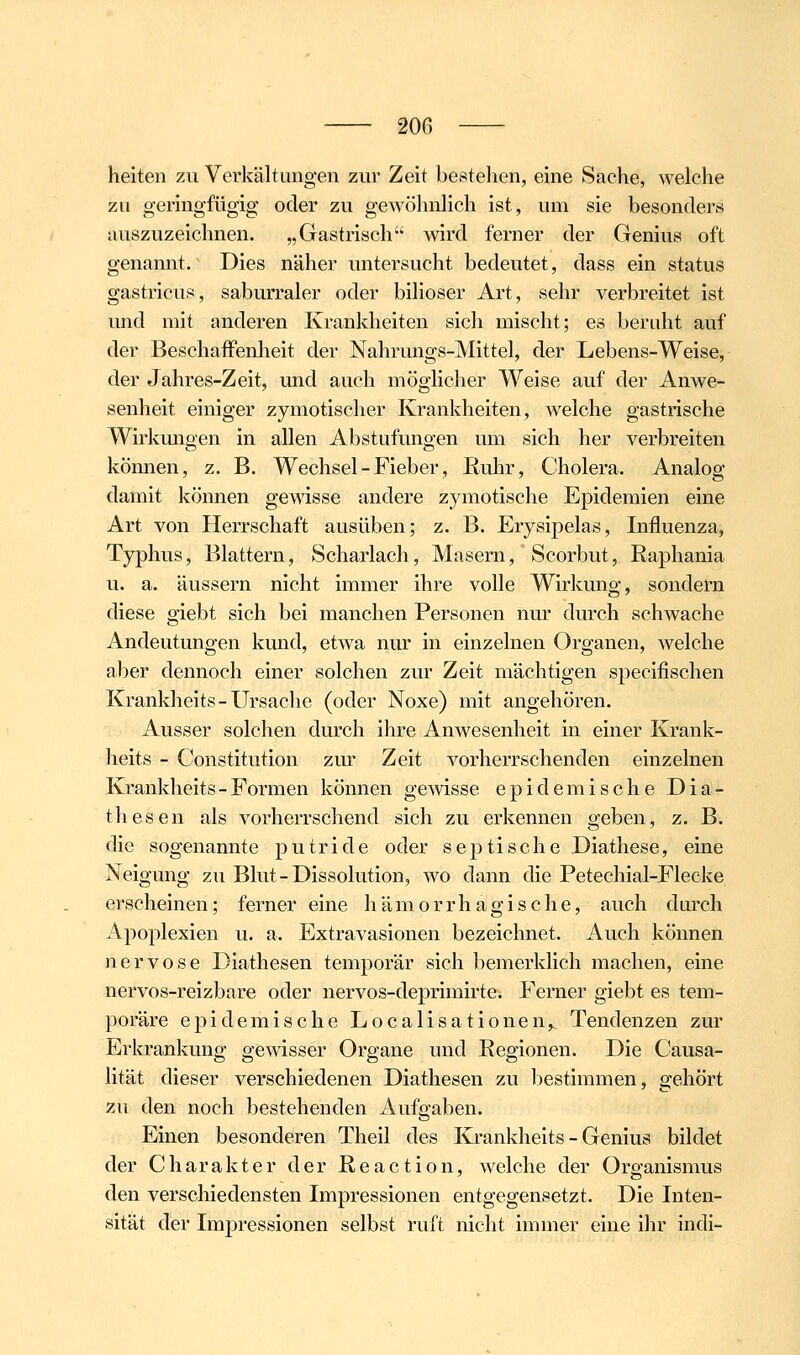 heiten zu Verkältungen zur Zeit bestehen, eine Sache, welche zu geringfügig oder zu gewöhnlich ist, um sie besonders auszuzeichnen. „Gastrisch wird ferner der Genius oft genannt. Dies näher untersucht bedeutet, dass ein Status gastricus, saburraler oder biliöser Art, sehr verbreitet ist imd mit anderen Krankheiten sich mischt; es beruht auf der BeschafFenlieit der Nahrungs-Mittel, der Lebens-Weise, der Jahres-Zeit, und auch möglicher Weise auf der Anwe- senheit einiger zymotischer Krankheiten, welche gastrische Wirkungen in allen Abstufungen um sich her verbreiten kömien, z, B. Wechsel - Fieber, Ruhr, Cholera. Analog damit können gewisse andere zymotische Epidemien eine Art von Herrschaft ausüben; z. B. Erysipelas, Influenza, Typhus, Blattern, Scharlach, Masern, Scorbut, Raphania u. a. äussern nicht immer ihre volle Wirkung, sondern diese giebt sich bei manchen Personen nur durch schwache Andeutungen kund, etwa nur in einzelnen Organen, welche aber dennoch einer solchen zur Zeit mächtigen specifischen Krankheits-Ursache (oder Noxe) mit angehören. Ausser solchen durch ihre Anwesenheit in einer Krank- heits - Constitution zur Zeit vorherrschenden einzelnen Krankheits-Formen können gewisse epidemische Dia- thesen als vorherrschend sich zu erkennen geben, z. B. die sogenannte putride oder septische Diathese, eine Neigung zu Blut-Dissolution, wo dann die Petechial-Flecke erscheinen; ferner eine hämorrhagische, auch dtirch Apoplexien u. a. Extravasionen bezeichnet. Auch können nervöse Diathesen temporär sich bemerklich machen, eine nervos-reizbare oder nervos-deprimirte. Ferner giebt es tem- poräre epidemische Localisationen,, Tendenzen zur Erkrankung gewisser Organe und Regionen. Die Causa- lität dieser verschiedenen Diathesen zu bestimmen, gehört zu den noch bestehenden Aufgaben. Einen besonderen Theil des Krankheits - Genius bildet der Charakter der Reaction, welche der Organismus den verschiedensten Impressionen entgegensetzt. Die Inten- sität der Impressionen selbst ruft nicht immer eine ihr indi-