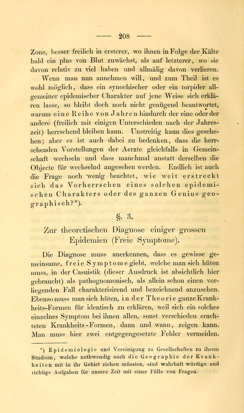 Zone, besser freilich in ersterer, wo ihnen in Folge der Kälte bald ein plus von Blut zuwächst, als auf letzterer, wo sie davon relativ zu viel haben und allmälig davon verlieren. Wenn man nun annehmen will, und zum Theil ist es wohl möglich, dass ein synochischer oder ein torpider all- gemeiner epidemischer Charakter auf jene Weise sich erldä- ren lasse, so bleibt doch noch nicht genügend beantwortet, warum eine Reihe von Jahren hindurch der eine oder der andere (freilich mit einigen Unterschieden nach der Jahres- zeit) herrschend bleiben kann. Unstreitig kann dies gesche- hen; aber es ist auch dabei zu bedenken, dass die herr- schenden Vorstellungen der Aerzte gleichfalls in Gemein- schaft wechseln und dass manchmal anstatt derselben die Objecte für wechselnd angesehen werden. Endlich ist auch die Frage noch ^enig beachtet, wie weit erstreckt sich das Vorherrschen eines solchen epidemi- schen Charakters oder des ganzen Genius geo- graphisch?*). §. 3. Zur theoretischen Diagnose einiger grossen Epidemien (Freie Symptome). Die Diagnose muss anerkennen, dass es gewisse ge- meinsame, freie Symptome giebt, welche man sich hüten muss, in der Casuistik (dieser Auschuck ist absichtlich hier gebraucht) als pathognomonisch, als allein schon einen vor- lie&'enden Fall charakterisirend und bezeichnend anzusehen. Ebenso muss man sich hüten, in der Theorie ganze Krank- heits-Formen für identisch zu erklären, weil sich ein solches einzelnes Symptom bei ihnen allen, sonst verschieden erach- teten Krankheits-Formen, dann und wann, zeigen kann. Man muss hier zwei entgegengesetzte Fehler vermeiden. *) Epidemiologie und Vereinigung- zu Gesellschaften zu ihrem Studium, welche nothwendig auch die Geographie der Krank- heiten mit in ihr Gebiet ziehen müssten, sind wahrhaft würdige und richtige Aufgaben für unsere Zeit mit einer Fülle von Fragen.