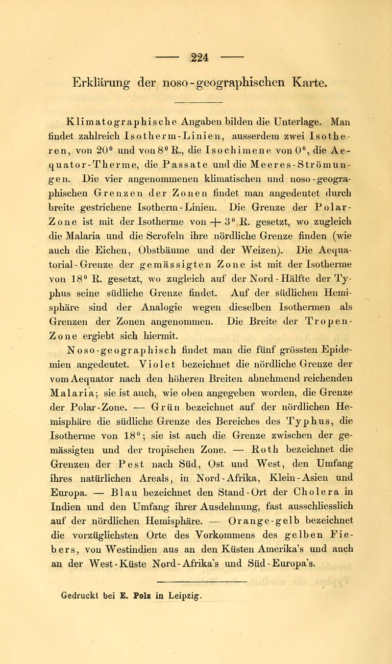 Erklärung der noso - geograpMsclieii Karte. Klimatographische Angaben bilden die Unterlage. Man findet zahlreich Isotherm-Linien, aussei'dera zwei Isothe- ren,-von 20'' und von8 R., die Isochimene von 0, die Ae- quator-Therme, die Passate und die Meeres-Strömun- gen. Die vier angenommenen klimatischen iind noso-geogra- phischen Grenzen der Zonen findet man angedeutet durch breite gestrichene Isotherm-Linien. Die Grenze der Polar- Z 0 n e ist mit der Isotherme von -|- 3 •* K. gesetzt, wo zugleich die Malaria und die Scrofeln ihre nördliche Grenze finden (wie auch die Eichen, Obstbäume und der Weizen). Die Aequa- torial- Grenze der gemässigten Zone ist mit der Isotherme von 18 K. gesetzt, wo zugleich auf der Nord - Hälfte der Ty- phus seine südliche Grenze findet. Auf der südlichen Hemi- sphäre sind der Analogie wegen dieselben Isothermen als Grenzen der Zonen angenommen. Die Breite der Tropen- Zone ergiebt sich hiermit. Noso-geographisch findet man die fünf grössten Epide- mien angedeutet. V i o 1 e t bezeichnet die nördliche Grenze der vom Aequator nach den höheren Breiten abnehmend reichenden Malaria; sie ist auch, wie oben angegeben worden, die Grenze der Polar-Zone. — Grün bezeichnet auf der nördlichen He- misphäre die südliche Grenze des Bereiches des Typhus, die Isotherme von IS; sie ist auch die Grenze zwischen der ge- mässigten und der tropischen Zone. — Roth bezeichnet die Grenzen der Pest nach Süd, Ost und West, den Umfang ihres natürlichen Areals, in Nord-Afrika, Klein-Asien und Europa. — Blau bezeichnet den Stand-Ort der Cholera in Indien und den Umfang ihrer Ausdehnung, fast ausschliesslich auf der nördHchen Hemisphäre. — Orange-gelb bezeichnet die vorzüglichsten Orte des Vorkommens des gelben Fie- bers, von Westindien aus an den Küsten Amerika's und auch an der West-Küste Nord - Afrika's und Süd - Europa's. Gedruckt bei £. Folz in Leipzig.