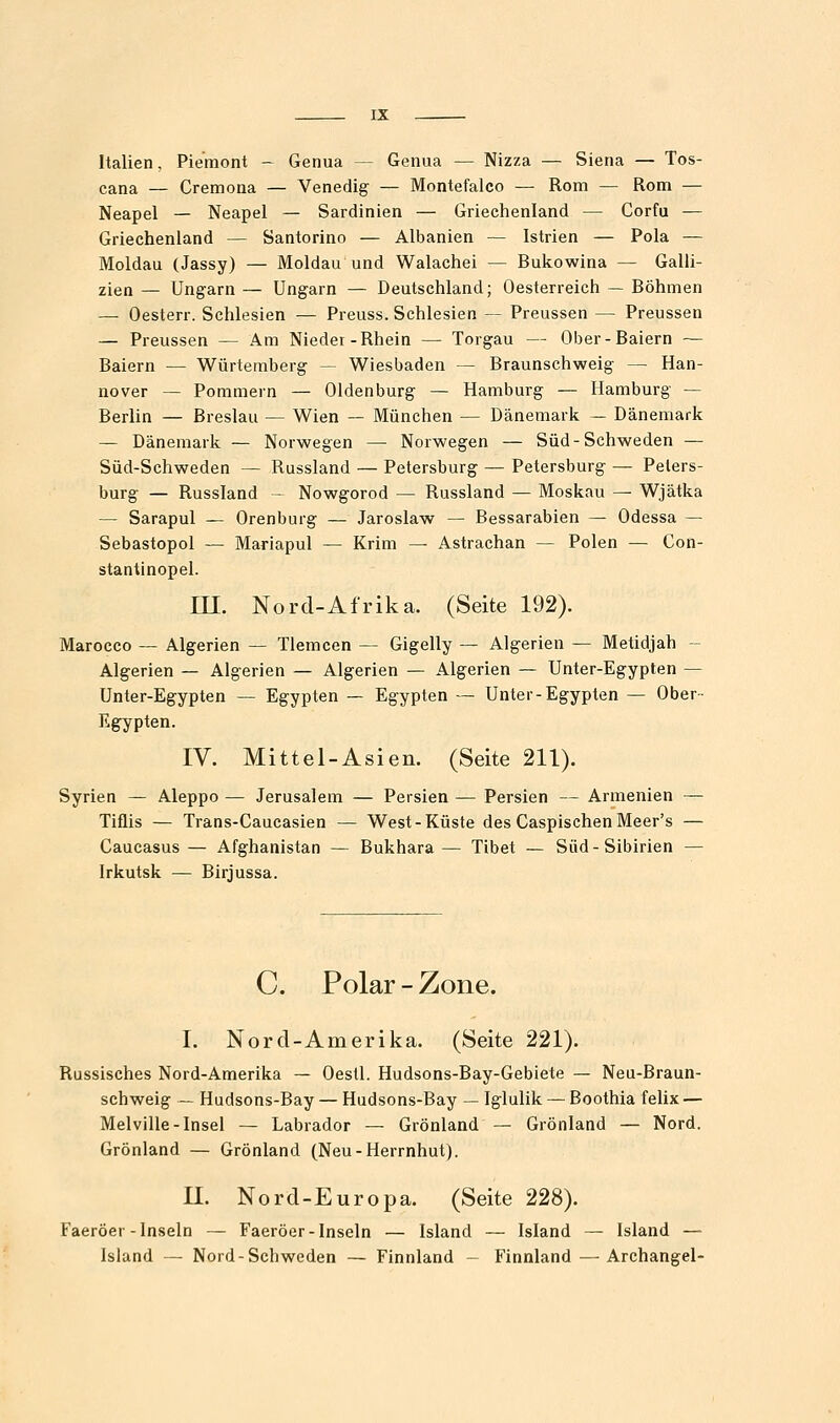 Italien, Piemont - Genua — Genua — Nizza — Siena — Tos- cana — Cremona — Venedig- — Montefalco — Rom — Rom — Neapel — Neapel — Sardinien — Griechenland — Corfu — Griechenland — Santorino — Albanien — Istrien — Pola — Moldau (Jassy) — Moldau und Walachei — Bukowina — Galli- zien — Ung^arn — Ungarn — Deutschland; Oesterreich — Böhmen — Oesterr. Schlesien — Preuss. Schlesien — Preussen — Preussen — Preussen — Am Nieder-Rhein — Torgau — Ober-Baiern — Baiern — Würtemberg — Wiesbaden — Braunschweig — Han- nover — Pommern — Oldenburg — Hamburg — Hamburg — Berlin — Breslau — Wien — München — Dänemark — Dänemark — Dänemark — Norwegen — Norwegen — Süd-Schweden — Süd-Schweden — Russland — Petersburg — Petersburg — Peters- burg — Russland - Nowgorod — Russland — Moskau — Wjätka — Sarapul — Orenburg — Jaroslaw — Bessarabien — Odessa — Sebastopol — Mariapul — Krim — Astrachan — Polen — Con- stantinopel. m. Nord-Afrika. (Seite 192). Marocco — Algerien — Tlemcen — Gigelly — Algerien — Metidjah - Algerien — Algerien — Algerien — Algerien — Unter-Egypten — Unter-Egypten — Egypten — Egypten — Unter-Egypten — Ober- Egypten. IV. Mittel-Asien. (Seite 211). Syrien — Aleppo — Jerusalem — Persien — Persien — Armenien — Tiflis — Trans-Caucasien — West-Küste des CaspischenMeer's — Caucasus — Afghanistan — Bukhara— Tibet — Süd-Sibirien — Irkutsk — Birjussa. C. Polar - Zone. I. Nord-Amerika. (Seite 221). Russisches Nord-Amerika — Oesll. Hudsons-Bay-Gebiete — Neu-Braun- schweig — Hudsons-Bay — Hudsons-Bay — Iglulik — Boothia felix — Melville-Insel — Labrador — Grönland — Grönland — Nord. Grönland — Grönland (Neu-Herrnhut). U. Nord-Europa. (Seite 228). Faeröer-Inseln — Faeröer-Inseln — Island — Island — Island — Island — Nord-Schweden — Finnland - Finnland — Archangel-