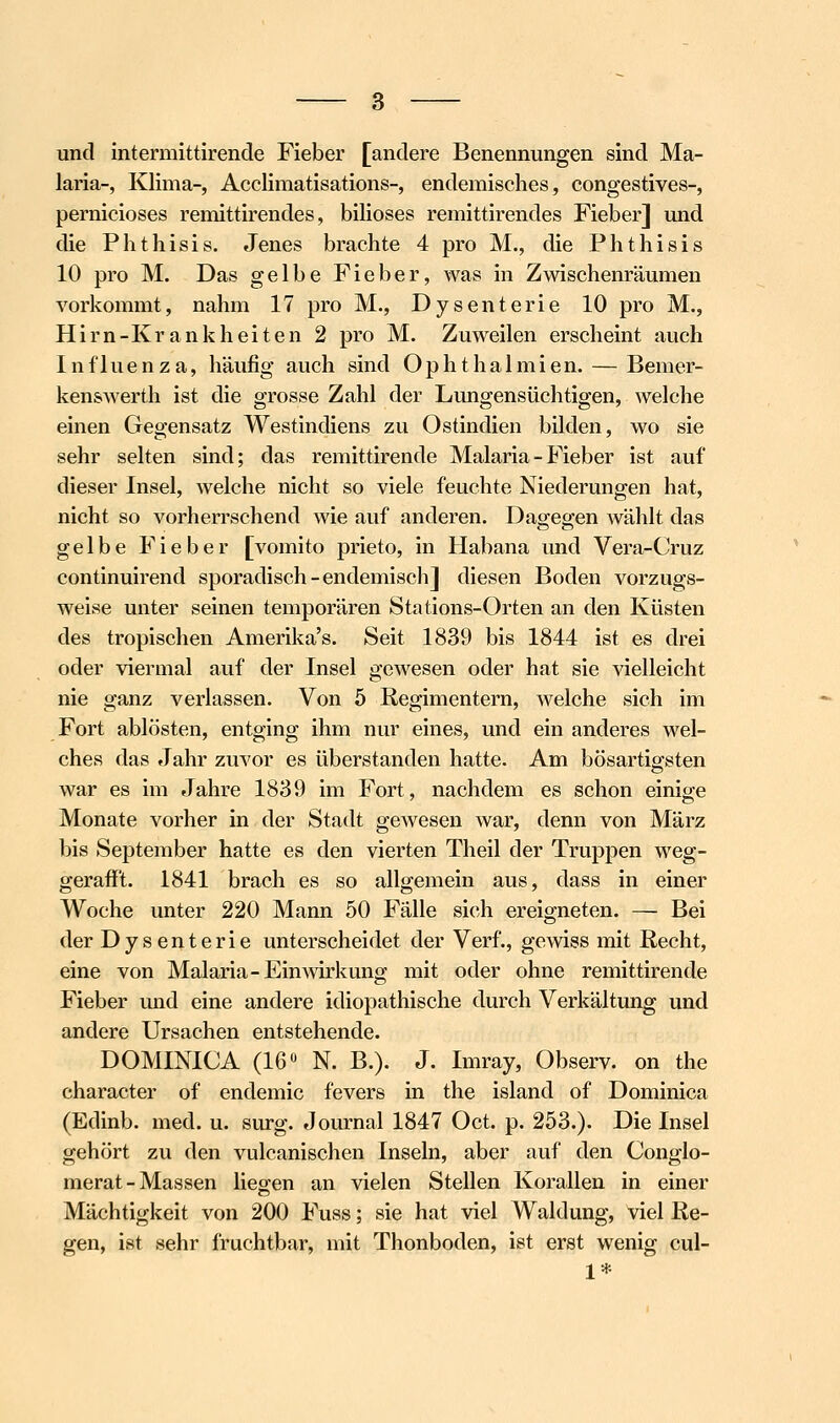 und intermittirende Fieber [andere Benennungen sind Ma- laria-, Klima-, Acclimatisations-, endemisches, congestives-, pernicioses remittirendes, biliöses remittirendes Fieber] und die Phthisis. Jenes brachte 4 pro M., die Phthisis 10 pro M. Das gelbe Fieber, was in Zwischenräumen vorkommt, nahm 17 pro M., Dysenterie 10 pro M., Hirn-Krankheiten 2 pro M. Zuweilen erscheint auch Influenza, häufig auch sind Ophthalmien. — Bemer- kenswerth ist die grosse Zahl der Lungensüchtigen, welche einen Gegensatz Westindiens zu Ostindien bilden, wo sie sehr selten sind; das remittirende Malaria - Fieber ist auf dieser Insel, welche nicht so viele feuchte Niederungen hat, nicht so vorherrschend wie auf anderen. Dagegen wählt das gelbe Fieber [vomito prieto, in Habana und Vera-Cruz continuirend sporadisch-endemisch] diesen Boden vorzugs- weise unter seinen temporären Stations-Orten an den Küsten des tropischen Amerika's. Seit 1839 bis 1844 ist es drei oder viermal auf der Insel gewesen oder hat sie ^delleicht nie ganz verlassen. Von 5 Regimentern, welche sich im Fort ablösten, entging ihm nur eines, und ein anderes wel- ches das Jahr zuvor es überstanden hatte. Am bösartio-sten war es im Jahre 1839 im Fort, nachdem es schon einige Monate vorher in der Stadt gewesen war, denn von März bis September hatte es den vierten Theil der Truppen weg- gerafft. 1841 brach es so allgemeixi aus, dass in einer Woche unter 220 Mann 50 Fälle sich ereigneten. — Bei der Dysenterie unterscheidet der Verf., gewiss mit Recht, eine von Malaria-Einwirkung mit oder ohne remittirende Fieber und eine andere idiopathische durch Verkältung und andere Ursachen entstehende. DOMINICA (16« N. B.). J. Imray, Observ. on the character of endemic fevers in the Island of Dominica (Edinb. med. u. surg. Journal 1847 Oct. p. 253.). Die Insel gehört zu den vulcanischen Inseln, aber auf den Conglo- merat-Massen lieg-en an vielen Stellen Korallen in einer Mächtigkeit von 200 Fuss; sie hat viel Waldung, viel Re- gen, ist sehr fruchtbar, mit Thonboden, ist erst wenig cul- 1*