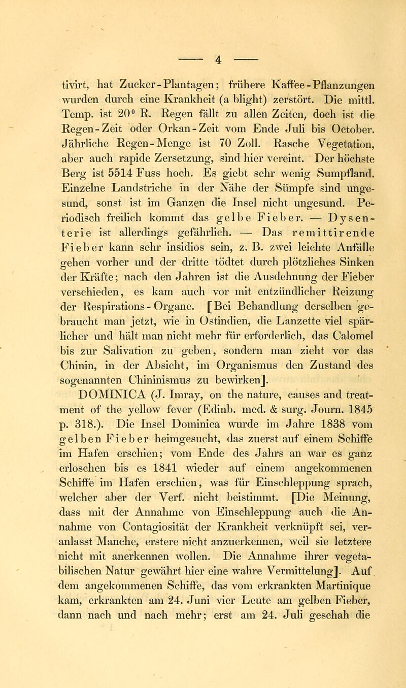 tivii't, hat Zucker-Plantagen; frühere Kaffee - Pflanzungen wurden durch eine Krankheit (a bhght) zerstört. Die mittl. Temp. ist 20'' E. Regen fällt zu allen Zeiten, doch ist die Regen-Zeit oder Orkan-Zeit vom Ende Juli bis October. Jährliche Regen-Menge ist 70 Zoll. Rasche Vegetation, aber auch rapide Zersetzung, sind hier vereint. Der höchste Berg ist 5514 Fuss hoch. Es giebt sehr wenig Sumpfland. Einzelne Landstriche in der Nähe der Sümpfe sind unge- sund, sonst ist im Ganzen die Insel nicht ungesund. Pe- riodisch freilich kommt das gelbe Fieber. — Dysen- terie ist allerdings gefährlich. — Das remittirende Fieber kann sehr insidios sein, z. B. zwei leichte Anfälle gehen vorher und der dritte tödtet durch j)lötzliches Sinken der Kräfte; nach den Jahren ist die Ausdehnung der Fieber verschieden, es kam auch vor mit entzündlicher Reizung der Respirations- Organe. [Bei Behandlung derselben ge- braucht man jetzt, wie in Ostindien, die Lanzette viel spär- licher und hält man nicht mehr für erforderlich, das Calomel bis zur Salivation zu geben, sondern man zieht vor das Chinin, in der Absicht, im Organismus den Zustand des sogenannten Chininismus zu bewirken]. DOMINICA (J. Imray, on the nature, causes and treat- ment of the yellow fever (Edinb. med. & surg. Journ. 1845 p. 318.). Die Insel Dominica wurde im Jahre 1838 vom gelben Fieber heimgesucht, das zuerst auf einem Schiffe im Hafen erschien; vom Ende des Jahrs an war es ganz erloschen bis es 1841 meder auf einem angekommenen Schiffe im Hafen erschien, was für Einschleppung sprach, welcher aber der Verf. nicht beistimmt. [Die Meinung, dass mit der Annahme von Einschleppung auch die An- nahme von Contagiosität der Krankheit verknüpft sei, ver- anlasst Manche, erstere nicht anzuerkennen, weil sie letztere nicht mit anerkennen wollen. Die Annahme ihrer vegeta- bilischen Natur gewährt hier eine wahre Vermittelung]. Auf. dem angekommenen Schiffe, das vom erkrankten Martinique kam, erkrankten am 24. Juni vier Leute am gelben Fieber, dann nach und nach mehr; erst am 24. Juli geschah die