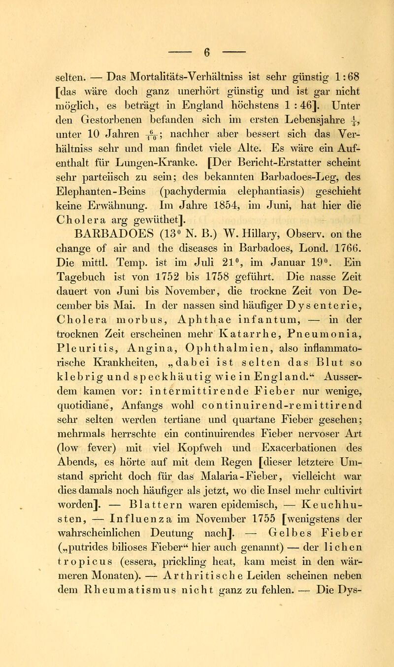 selten. — Das Mortalitäts-Verhältniss ist sehr günstig 1: 68 [das wäre doch ganz unerhört günstig und ist gar nicht möghch, es beträgt in England höchstens 1:46]. Unter den Gestorbenen befanden sich im ersten Lebensjahre -j-, unter 10 Jahren -^-^•, nachher aber bessert sich das Ver- hältniss sehr und man findet Adele Alte. Es wäre ein Auf- enthalt für Lmigen-Kranke. [Der Bericht-Erstatter scheint sehr parteiisch zu sein; des bekannten Barbadoes-Leg, des Elephanten-Beins (pachydermia elephantiasis) geschieht keine Erwähnung. Im Jahre 1854, im Juni, hat hier die Cholera arg gewüthet]. BAEBADOES (13« N. B.) W. Hillary, Observ. on the change of air and the diseases in Barbadoes, Lond. 1766. Die mittl. Temp. ist im Juli 21, im Januar 19«. Ein Tagebuch ist von 1752 bis 1758 geführt. Die nasse Zeit dauert von Juni bis November, die trockne Zeit von De- cember bis Mai. In der nassen sind häufiger Dys enteric, Cholera morbus, Aphthae infantum, — in der trocknen Zeit erscheinen mehr Katarrhe, Pneumonia, Pleuritis, Angina, Ophthalmien, also inflammato- rische Krankheiten, „dabei ist selten das Blut so klebrig und speckhäutig wie in England. Ausser- dem kamen vor: intermittirende Fieber nur wenige, quotidiane, Anfangs wohl continuirend-remittirend sehr selten werden tertiane und quartane Fieber gesehen; mehrmals herrschte ein continuirendes Fieber nervöser Art (low fever) mit viel Kopfweh und Exacerbationen des Abends, es hörte auf mit dem Regen [dieser letztere Um- stand spricht doch für das Malaria-Fieber, vielleicht war dies damals noch häufiger als jetzt, wo die Insel mehr cultivirt worden]. — Blattern waren epidemisch, — Keuchhu- sten, — Influenza im November 1755 [wenigstens der wahrscheinlichen Deutung nach]. — Gelbes Fieber („putrides biliöses Fieber hier auch genannt) — der liehen tropicus (essera, prickling heat, kam meist in den wär- meren Monaten).— Arthritische Leiden scheinen neben dem Rheumatismus nicht ganz zu fehlen. — Die Dys-