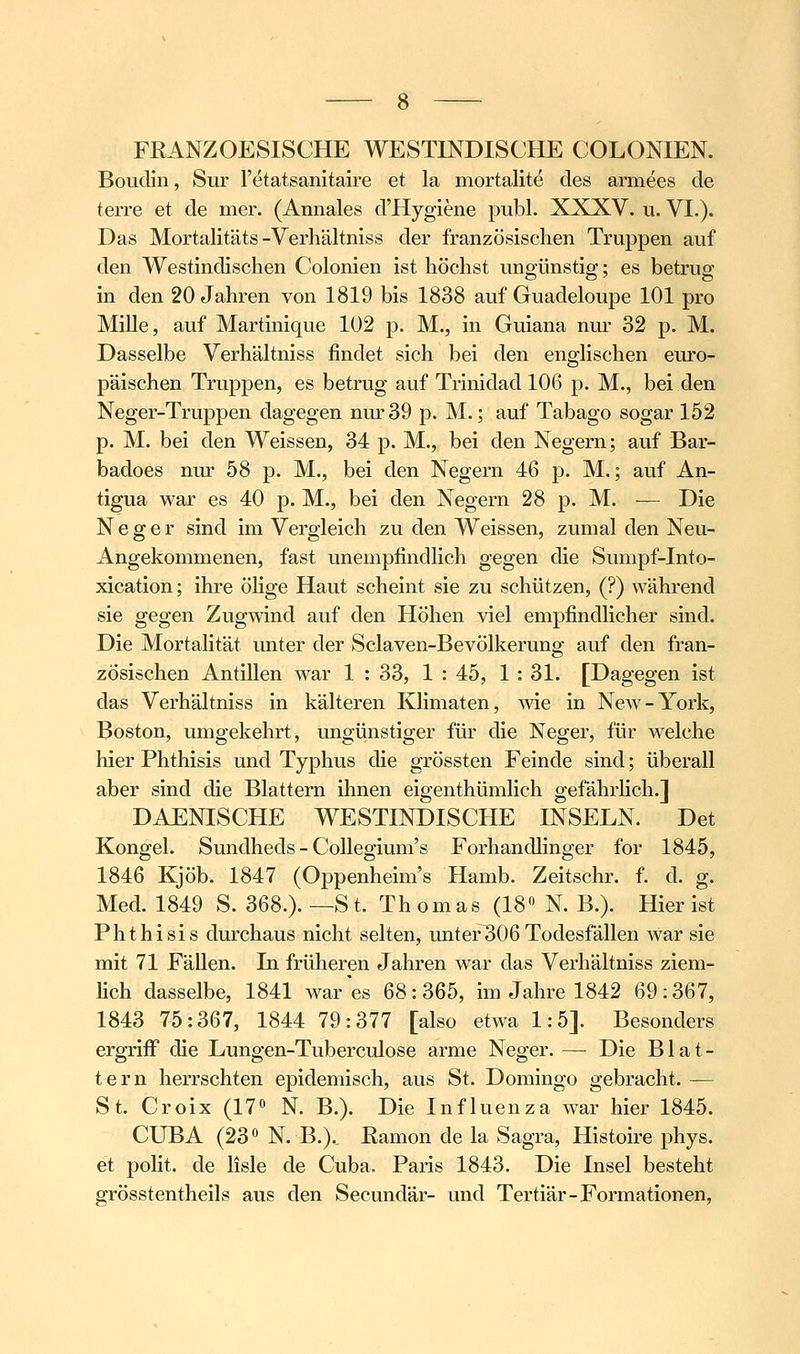 FßANZOESISCHE WESTINDISCHE COLONIEN. Bouclin, Sur retatsanitaire et la mortalite des armees de terre et de mer. (Annales d'Hygiene publ. XXXV. u. VI.). Das Mortalitäts-Verhältniss der französischen TrujDpen auf den Westindischen Colonien ist höchst ungünstig; es betrug in den 20 Jahren von 1819 bis 1838 auf Guadeloupe 101 pro Mille, auf Martinique 102 p. M., in Guiana nur 32 p. M. Dasselbe Verhältniss findet sich bei den englischen euro- päischen Truppen, es betrug auf Trinidad 106 p. M., bei den Neger-Truppen dagegen nur 39 p. M.; auf Tabago sogar 152 p. M. bei den Weissen, 34 p. M., bei den Negern; auf Bar- badoes nur 58 p. M., bei den Negern 46 p. M.; auf An- tigua war es 40 p. M., bei den Negern 28 p. M. — Die Neger sind im Vergleich zu den Weissen, zumal den Neu- Angekommenen, fast unempfindlich gegen die Sumpf-Into- xication; ihre öHge Haut scheint sie zu schützen, (?) während sie gegen Zugwind auf den Höhen viel empfindlicher sind. Die Mortalität unter der Sclaven-Bevölkerung auf den fran- zösischen Antillen war 1 : 33, 1 : 45, 1 : 31. [Dagegen ist das Verhältniss in kälteren Klimaten, wie in New-York, Boston, umgekehrt, ungünstiger für die Neger, für welche hier Phthisis und Typhus die grössten Feinde sind; überall aber sind die Blattern ihnen eigenthümlich gefährhch.] DAENISCHE WESTINDISCHE INSELN. Det Kongel. Sundheds - CoUegium's Foi'handlinger for 1845, 1846 Kjöb. 1847 (Oppenheim's Hamb. Zeitschr. f. d. g. Med. 1849 S. 368.). —St. Thomas (18» N. B.). Hier ist Phthisis durchaus nicht selten, unter306Todesfällen war sie mit 71 Fällen. In früheren Jahren war das Verhältniss ziem- lich dasselbe, 1841 war'es 68:365, im Jahre 1842 69:367, 1843 75:367, 1844 79:377 [also etwa 1:5]. Besonders ergriff die Lungen-Tuberculose arme Neger. — Die Blat- tern herrschten epidemisch, aus St. Domingo gebracht. — St. Croix (17» N. B.). Die Influenza war hier 1845. CUBA (23« N. B.). Eamon de la Sagra, Histoire phys. et polit. de lisle de Cuba, Paris 1843. Die Insel besteht grösstentheils aus den Secundär- und Tertiär-Formationen,