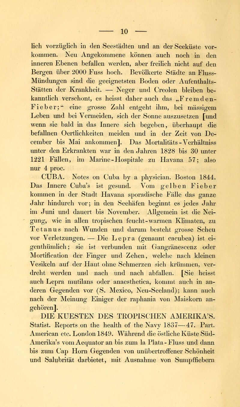 lieh vorzüglich in den Seestädten und an der Seeküste vor- kommen. Neu Angekommene können auch noch in den inneren Ebenen befallen werden, aber freilich nicht auf den Bergen über 2000 Fuss hoch. Bevölkerte Städte an Fluss- Mündungen sind die geeignetsten Boden oder Aufenthalts- Stätten der Krankheit. — Neger und Creolen bleiben be- kannthch verschont, es heisst daher auch das „Fremden- Fieber; eine grosse Zahl entgeht ihm, bei massigem Leben und bei Vermeiden, sich der Sonne auszusetzen [und wenn sie bald in das Innere sich begeben, überhaupt die befallnen Oerthchkeiten meiden und in der Zeit von De- cember bis Mai ankommen]. Das Mortalitäts-Verhältniss unter den Erkrankten war in den Jahren 1828 bis 30 unter 1221 Fällen, im Marine-Hospitale zu Havana 57; also nur 4 proc. CUBA. Notes on Cuba by a physician. Boston 1844. Das Innere Cuba's ist gesund. Vom gelben Fieber kommen in der Stadt Havana sporadische Fälle das ganze Jahr hindurch vor; in den Seehäfen beginnt es jedes Jahr im Juni und dauert bis November. Allgemein ist die Nei- gung, wie in allen tropischen feucht-warmen Klimaten, zu Tetanus nach Wunden und darum besteht grosse Scheu vor Verletzungen. — Die Lepra (genannt cacubea) ist ei- genthümlich; sie ist verbunden mit Gangränescenz oder Mortification der Finger und Zehen, welche nach kleinen Vesikeln auf der Haut ohne Schmerzen sich krümmen, ver- dreht werden und nach und nach abfallen. [Sie heisst auch Lepra mutilans oder anaesthetica, kommt auch in an- deren Gegenden vor (S. Mexico, Neu-Seeland); kann auch nach der Meinung Einiger der raphania von Maiskorn an- gehören]. DIE KUESTEN DES TROPISCHEN AMERIKA'S. Statist. Reports on the health of the Navy 1837—47. Part. American etc. London 1849. Während die östliche Küste Süd- Amerika's vom Aequator an bis zum la Plata-Fluss und dann bis zum Cap Hörn Gegenden von unübertroffener Schönheit und Salubrität darbietet, mit Ausnahme von Sumpffiebern