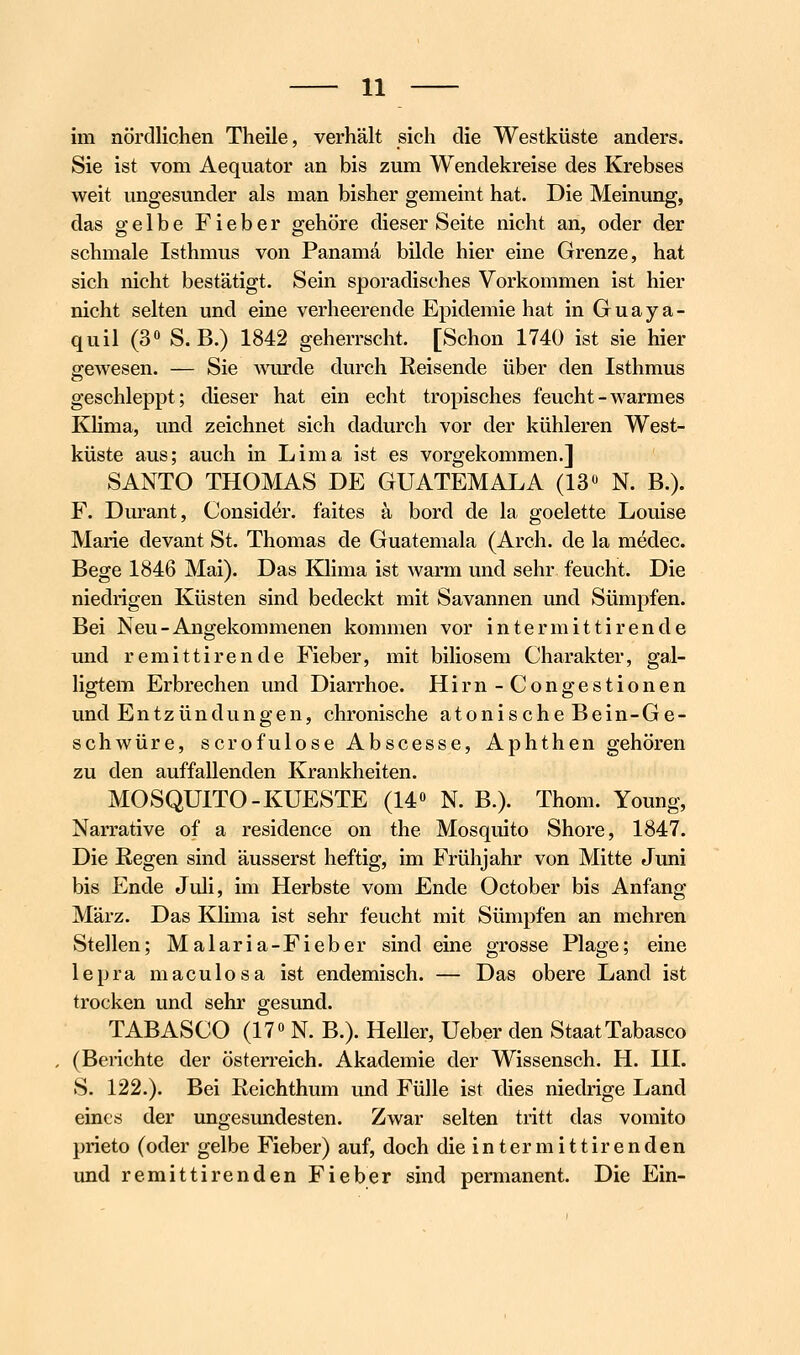 im nördlichen Theile, verhält sich die Westküste anders. Sie ist vom Aequator an bis zum Wendekreise des Krebses weit ungesunder als man bisher gemeint hat. Die Meinung, das gelbe Fieber gehöre dieser Seite nicht an, oder der schmale Isthmus von Panama bilde hier eine Grenze, hat sich nicht bestätigt. Sein sporadisches Vorkommen ist hier nicht selten und eine verheerende Epidemie hat in Guaya- quil (3» S. B.) 1842 geherrscht. [Schon 1740 ist sie hier gewesen. — Sie wmxle durch Reisende über den Isthmus geschleppt; dieser hat ein echt tropisches feucht-warmes Khma, und zeichnet sich dadurch vor der kühleren West- küste aus; auch in Lima ist es vorgekommen.] SANTO THOMAS DE GUATEMALA (13« N. B.). F. Durant, Considör. faites ä bord de la goelette Louise Marie devant St. Thomas de Guatemala (Arch. de la medec. Bege 1846 Mai). Das Klima ist warm und sehr feucht. Die niedrigen Küsten sind bedeckt mit Savannen und Sümpfen. Bei Neu-Angekommenen kommen vor intermittirende und remittirende Fieber, mit biliösem Charakter, gal- ligtem Erbrechen und Diarrhoe. Hirn-Congestionen und Entzündungen, chronische atonische Bein-Ge- schwüre, scrofulose Abscesse, Aphthen gehören zu den auffallenden Krankheiten. MOSQUITO-KUESTE (14« N. B.). Thom. Young, Narrative of a residence on the Mosquito Shore, 1847. Die Regen sind äusserst heftig, im Frühjahr von Mitte Juni bis Ende Juli, im Herbste vom Ende October bis Anfang März. Das Klima ist sehr feucht mit Sümpfen an mehren Stellen; Malaria-Fieber sind eine grosse Plage; eine lepra maculosa ist endemisch. — Das obere Land ist trocken und sehr gesund. TABASCO (17« N. B.). HeUer, Ueber den Staat Tabasco (Belichte der Österreich. Akademie der Wissensch. H. UI. S. 122.). Bei Reichthum und Fülle ist dies niedrige Land eines der imgesundesten. Zwar selten tritt das vomito prieto (oder gelbe Fieber) auf, doch dieintermittirenden und remittirenden Fieber sind permanent. Die Ein-