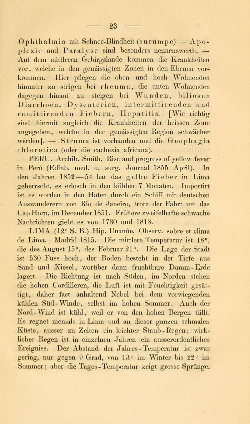 Ophthalmia mit Schnee-Blindheit (summpe) — Apo- plexie und Paralyse sind besonders nennenswerth. — Auf dem mittleren Gebirgslande kommen die Krankheiten vor, welche in den gemässigten Zonen in den Ebenen vor- kommen. Hier pflegen die oben und hoch Wohnenden hinmiter zu steigen bei r h e u m a, die unten Wohnenden dagegen liinauf zu steigen bei Wunden, biliösen Diarrhoen, Dysenterien, intermittirenden und remittirenden Fiebern, Hepatitis. [Wie richtig sind hiermit zug-leich die Krankheiten der heissen Zone angegeben, welche in der gemässigten Region schwächer werden]. — Struma ist vorhanden und die Geophagia chlorotica (oder die cachexia africana). PERU. Archib. Smith, Rise and progress of yellow fever in Peru (Edinb. med. u. surg. Journal 1855 April). In den Jahren 1852 — 54 hat das gelbe Fieber in Lima geherrscht, es erlosch in den kühlen 7 Monaten. Importirt ist es worden in den Hafen dm'ch ein Schiff mit deutschen Auswanderern von Rio de Janeiro, trotz der Fahrt um das Cap Hörn, im December 1851. Frühere zweifelhafte schwache Nachrichten giebt es von 1730 und 1818. LIMA (12 S. B.) Hip. Unanüe, Observ. sobre et clima de Lima. Madrid 1815. Die mittlere Temperatur ist 18, die des August 15, des Februar 21. Die Lage der Stadt ist 530 Fuss hoch, der Boden besteht in der Tiefe aus Sand und Kiesel, worüber dann fruchtbare Damm-Erde lagert. Die Richtung ist nach Süden, im Norden stehen die hohen CordiUeren, die Luft ist mit Feuchtigkeit gesät- tigt, daher fast anhaltend Nebel bei dem vorwiegenden kühlen Süd-Winde, selbst im hohen Sommer. Auch der Nord-Wind ist kühl, weil er von den hohen Bergen fällt. Es regnet niemals in Lima imd an dieser ganzen schmalen Küste, ausser zu Zeiten ein leichter Staub-Regen; wirk- licher Regen ist in einzelnen Jahren ein ausserordentliches Ereigniss. Der Abstand der Jahres - Temperatur ist zwar gering, nur gegen 9 Grad, von 13° im Winter bis 22 im Sommer; aber die Tages - Temperatur zeigt grosse Sprünge.