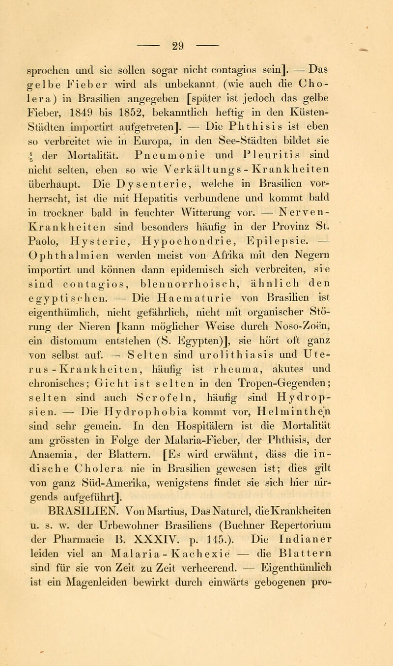 sprochen und sie sollen sogar nicht contagios sein]. — Das gelbe Fieber wird als unbekannt (wie auch die Cho- lera) in Brasilien angegeben [später ist jedoch das gelbe Fieber, 1849 bis 1852, bekanntUch heftig in den Küsten- Städten importirt aufgetreten]. — Die Phthisis ist eben so verbreitet wie in Europa, in den See-Städten bildet sie ^ der Mortalität. Pneumonie und Pleuritis sind nicht selten, eben so wie Verkältungs - Krankheiten überhaupt. Die Dysenterie, welche in Brasilien vor- herrscht, ist die mit Hepatitis verbundene und kommt bald in trockner bald in feuchter Witterung vor. — Nerven- Krankheiten sind besonders häufig in der Provinz St. Paolo, Hysterie, Hypochondrie, Epilepsie. — Ophthalmien werden meist von Afrika mit den Negern importirt und können dann epidemisch sich verbreiten, sie sind contagios, blennorrhoisch, ähnlich den e g y p t i s (• h e n. — Die H a e m a t u r i e von Brasihen ist eigenthümlich, nicht gefährli(^h, nicht mit organischer Stö- rung der Nieren [kann möglicher Weise durch Noso-Zoen, ein distomum entstehen (S. Egypten)], sie hört oft ganz von selbst auf. — Selten sind urolithiasis und Ute- rus-Krankheiten, häufig ist rheuma, akutes und chronisches; Gicht ist selten in den Tropen-Gegenden; selten sind auch Scrofeln, häufig sind Hydrop- sien. — Die Hydrophobia kommt vor, Helminthen sind sehr gemein. In den Hospitälern ist die Mortalität am grössten in Folge der Malaria-Fieber, der Phthisis, der Anaemia, der Blattern. [Es wird erwähnt, däss die in- dische Cholera nie in Brasilien gewesen ist; dies gilt von ganz Süd-Amerika, wenigstens findet sie sich hier nir- gends aufgeführt]. BRASILIEN. Von Martins, DasNaturel, die Krankheiten u. s. w. der Urbewohner Brasiliens (Buchner Repertorium der Pharmacie B. XXXIV. p. 145.). Die Indianer leiden viel an Malaria - Kachexie — die Blattern sind für sie von Zeit zu Zeit verheerend. — Eigenthümlich ist ein Magenleiden bewirkt durch einwärts gebogenen pro-