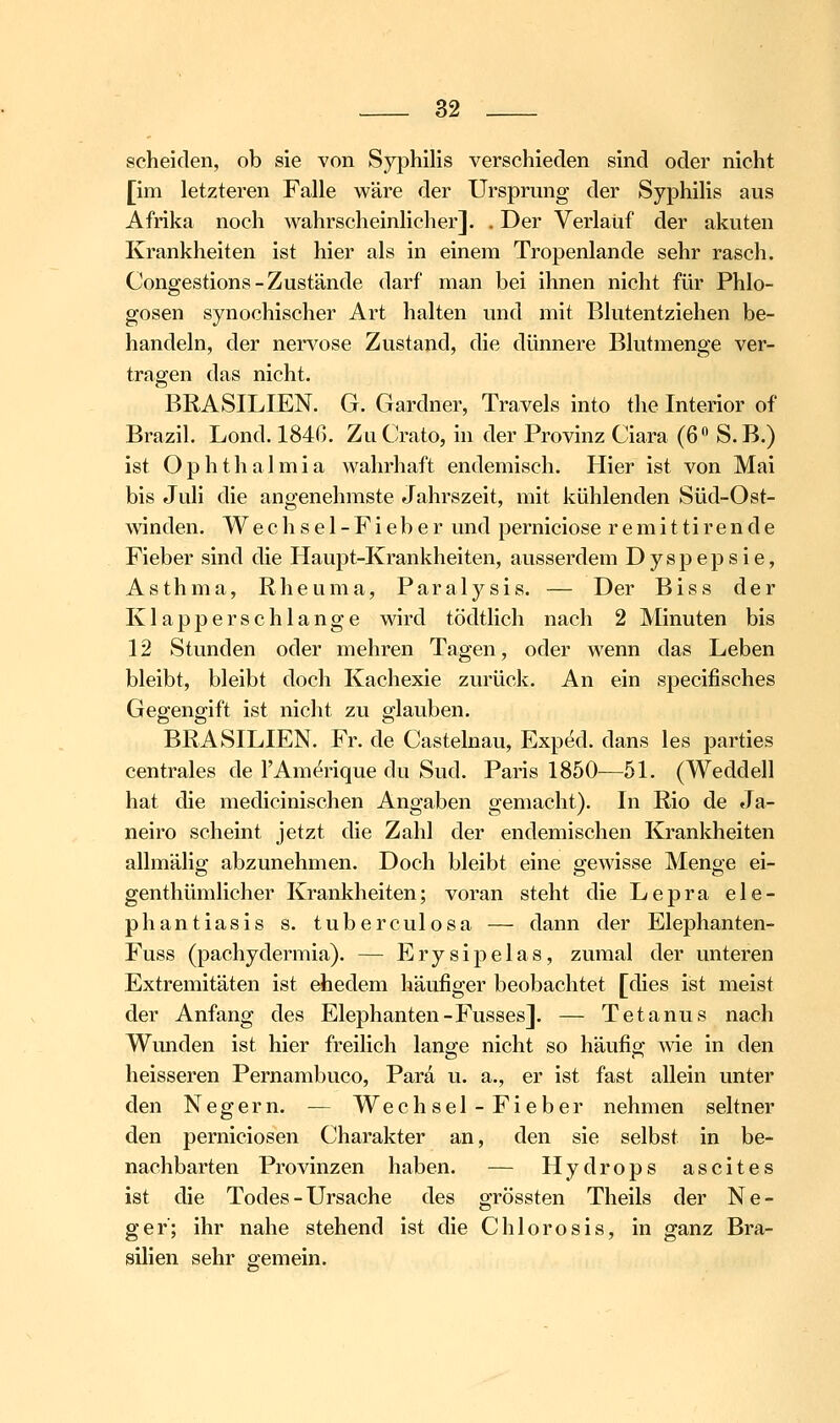 scheiden, ob sie von Syphilis verschieden sind oder nicht [im letzteren Falle v^^äre der Ursprung der Syphilis aus Afrika noch wahrscheinlicher]. . Der Verlauf der akuten Krankheiten ist hier als in einem Tropenlande sehr rasch. Congestions-Zustände darf man bei ihnen nicht für Phlo- gosen synochischer Art halten und mit Blutentziehen be- handeln, der nervöse Zustand, die dünnere Blutmenge ver- tragen das nicht. BRASILIEN. G. Gardner, Travels into the Interior of Brazil. Lond. 184ß. Zu Crato, in der Provinz Ciara (6 S. B.) ist Ophthalmia wahrhaft endemisch. Hier ist von Mai bis Juli die angenehmste Jahrszeit, mit kühlenden Süd-Ost- Avinden, W e c h s e 1 - F i e b e r und perniciose r e m i 11i r e n d e Fieber sind die Haupt-Krankheiten, ausserdem Dyspepsie, Asthma, Rheuma, Paralysis. — Der Biss der Klapperschlange wird tödtlich nach 2 Minuten bis 12 Stunden oder mehren Tagen, oder wenn das Leben bleibt, bleibt doch Kachexie zurück. An ein specifisches Gegengift ist nicht zu glauben. BRASILIEN. Fr. de Castelnau, Exped. dans les parties centrales de l'Amerique du Sud. Paris 1850^—51. (Weddell hat die medicinischen Angaben gemacht). In Rio de Ja- neiro scheint jetzt die Zahl der endemischen Krankheiten allmälig abzunehmen. Doch bleibt eine gewisse Menge ei- gen thümlicher Krankheiten; voran steht die Lepra ele- phantiasis s. tuberculosa — dann der Elephanten- Fuss (pachydermia). — Erysipelas, zumal der unteren Extremitäten ist ehedem häufiger beobachtet [dies ist meist der Anfang des Elephanten-Fusses]. — Tetanus nach Wunden ist hier freilich lange nicht so häufig vne in den heisseren Pernambuco, Pard u. a., er ist fast allein unter den Negern. — Wechsel - Fieber nehmen seltner den perniciosen Charakter an, den sie selbst in be- nachbarten Provinzen haben. — Hydrops ascites ist die Todes - Ursache des grössten Theils der Ne- ger; ihr nahe stehend ist die Chlorosis, in ganz Bra- silien sehr gemein.