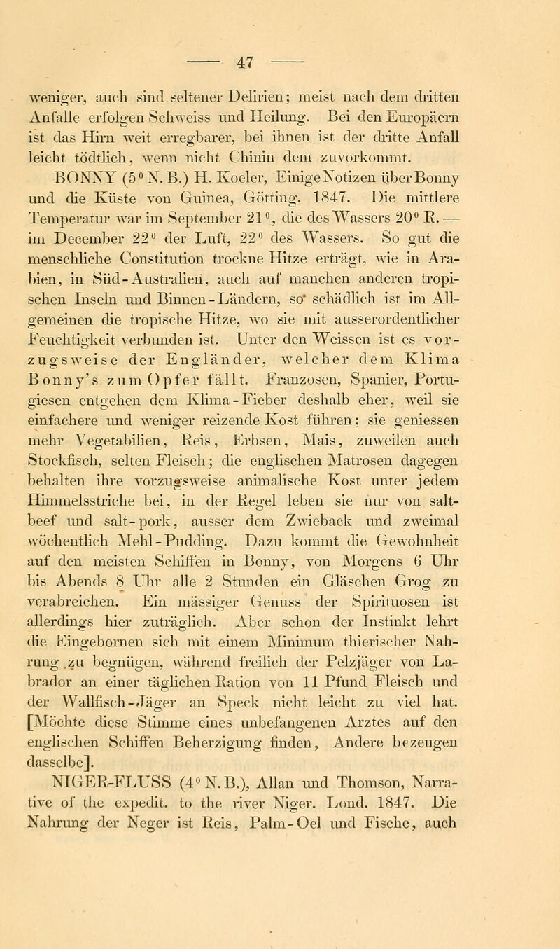 weniger, auch sind seltener Delirien; meist nach dem dritten Anfalle erfolgen Schweiss und Heilimg. Bei den Europäern ist das Hirn weit erregbarer, bei ihnen ist der dritte Anfall leicht tödtlich, wenn nicht Chinin dem zuvorkommt. BONNY (5° N. B.) H. Koeler, Einige Notizen überBonny und che Küste von Guinea, Götting. 1847. Die mittlere Temperatur war im September 21% die des Wassers 20*^ ß.— im December 22 der Luft, 22° des Wassers. So gut die menschliche Constitution trockne Hitze erträgt, wie in Ara- bien, in Süd-Australien, auch auf manchen anderen tropi- schen Inseln und Binnen-Ländern, so* schädlich ist im All- gemeinen die tropische Hitze, wo sie mit ausserordentlicher Feuchtigkeit verbunden ist. Unter den Weissen ist es vor- zugsweise der Engländer, welcher dem Klima Bonny's zum Opfer fällt. Franzosen, Spanier, Portu- giesen entgehen dem Klima-Fieber deshalb eher, weil sie einfachere und weniger reizende Kost führen; sie gemessen mehr Vegetabilien, Reis, Erbsen, Mais, zuweilen auch Stockfisch, selten Fleisch; die englischen Matrosen dagegen behalten ihre vorzugsweise animalische Kost unter jedem Himmelsstriche bei, in der Regel leben sie nur von salt- beef und salt-pork, ausser dem Zwieback und zweimal wöchentlich Mehl - Pudding. Dazu kommt die Gewohnheit auf den meisten Schiffen in Bonny, von Morgens 6 Uhr bis Abends 8 Uhr alle 2 Stunden ein Gläschen Grog zu verabreichen. Ein massiger Genuss der Spirituosen ist allerdings hier zuträglich. Aber schon der Instinkt lehrt die Eingebornen sich mit einem Minimum thierischer Nah- rang .zu begnügen, wälirend freilich der Pelzjäger von La- brador an einer täglichen Ration von 11 Pfund Fleisch und der Wallfisch - Jäger an Speck nicht leicht zu viel hat. [Möchte diese Stimme eines unbefangenen Arztes auf den englischen Schiffen Beherzigung finden, Andere bezeugen dasselbe]. NIGER-FLUSS (40N.B.), Allan und Thomson, Narra- tive of the expedit. to the river Niger. Lond. 1847. Die Nahrimg der Neo;er ist Reis, Palm-Oel und Fische, auch