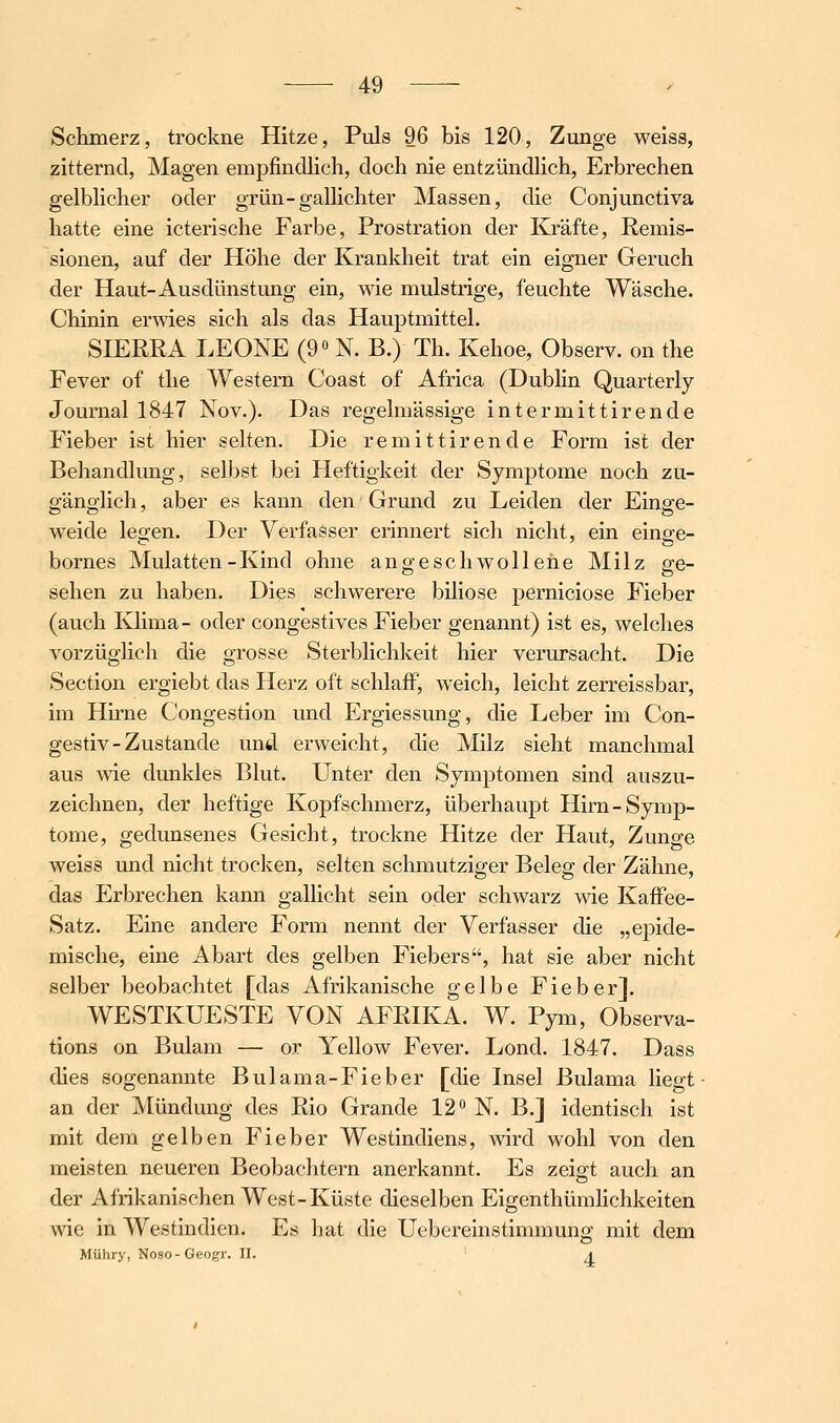 Schmerz, trockne Hitze, Puls 96 bis 120, Zunge weiss, zitternd, Magen empfindlich, doch nie entzündlich, Erbrechen gelblicher oder grün-gallichter Massen, die Conjunctiva hatte eine icterische Farbe, Prostration der Kräfte, Remis- sionen, auf der Höhe der Krankheit trat ein eigner Geruch der Haut-Ausdünstung ein, wie mulstrige, feuchte Wäsche. Chinin erwies sich als das Hauptmittel. SIERRA LEONE (9« N. B.) Th. Kehoe, Observ. on the Fever of the Western Coast of Africa (Dublin Quarterly Journal 1847 Nov.). Das regelmässige intermittirende Fieber ist hier selten. Die remittirende Form ist der Behandlung, selbst bei Heftigkeit der Symptome noch zu- gänglich , aber es kann den' Grund zu Leiden der Einge- weide legen. Der Verfasser erinnert sich nicht, ein einge- bornes Mulatten-Kind ohne angeschwollene Milz ge- sehen zu haben. Dies schwerere biliöse perniciose Fieber (auch Klima- oder congestives Fieber genannt) ist es, welches vorzüglich die grosse Sterblichkeit hier verursacht. Die Section ergiebt das Herz oft schlaff, weich, leicht zerreissbar, im Hirne Congestion und Ergiessung, die Leber im Con- gestiv-Zustande und erweicht, die Milz sieht manchmal aus wie dunkles Blut. Unter den Symptomen sind auszu- zeichnen, der heftige Kopfschmerz, überhaupt Hirn-Symp- tome, gedunsenes Gesicht, trockne Hitze der Haut, Zunge weiss und nicht trocken, selten schmutziger Beleg der Zähne, das Erbrechen kann gallicht sein oder schwarz wie Kaflfee- Satz. Eine andere Form nennt der Verfasser die „epide- mische, eine Abart des gelben Fiebers, hat sie aber nicht selber beobachtet [das Afrikanische gelbe Fieber]. WESTKUESTE VON AFRIKA. W. Pym, Observa- tions on Bulam — or Yellow Fever. Lond. 1847. Dass dies sogenannte Bulama-Fieber [die Insel Bulama liegt- an der Mündung des Rio Grande 12 N. B.] identisch ist mit dem gelben Fieber Westindiens, wird wohl von den meisten neueren Beobachtern anerkannt. Es zeigt auch an der Afrikanischen West-Küste dieselben Eigenthümhchkeiten wie in Westindien. Es liat die Uebereinstimmung mit dem Mühry, Noso-Geogr. U. a