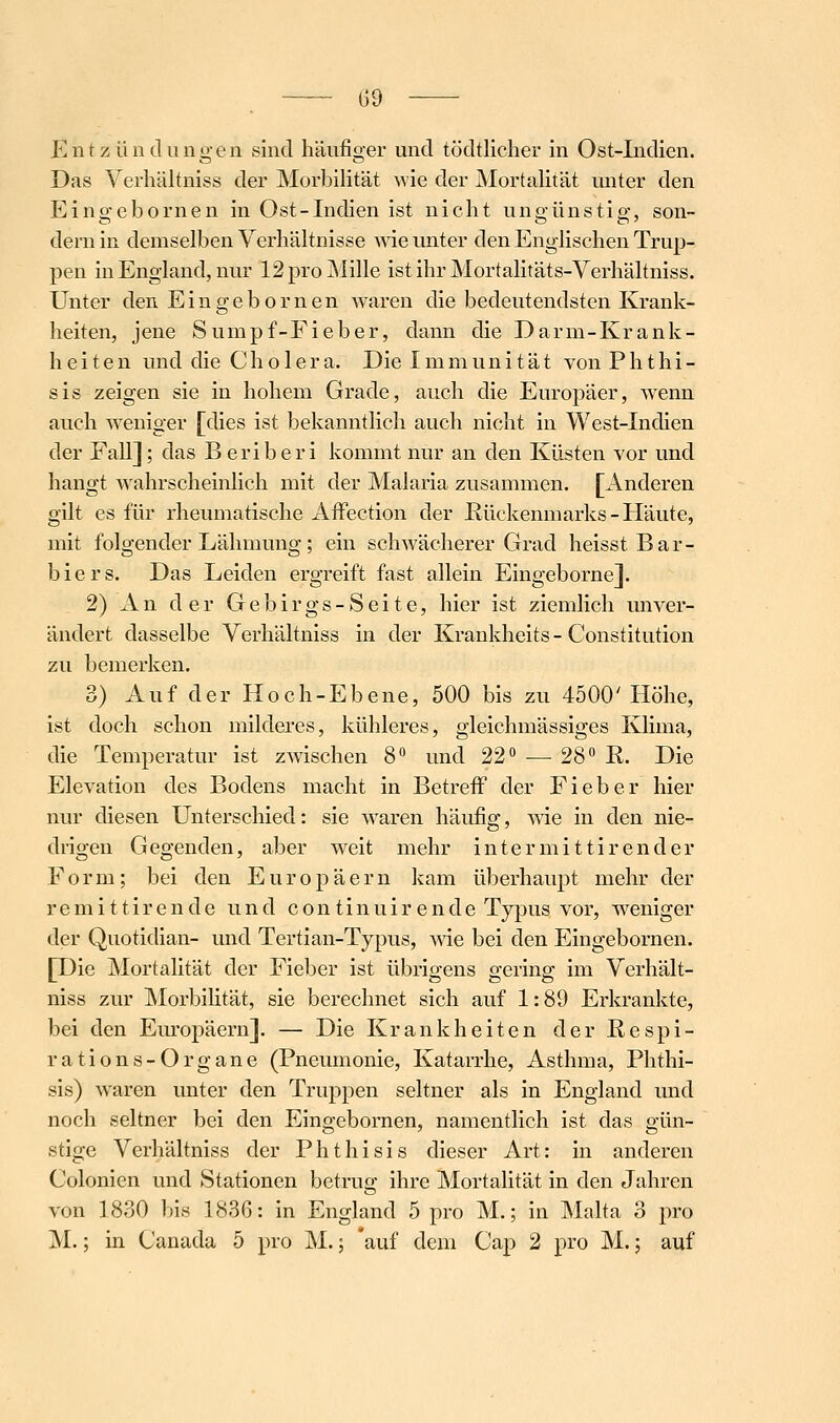 —_ ^59 -—- Entzündungen sind häufiger und tödtlicher in Ost-Indien. Das Verliältniss der Morbilität wie der Mortalität imter den Eingebornen in Ost-Indien ist nicht ungünstig, son- dern in demselben Verhältnisse wie imter den Englischen Trup- pen in England, nur 12 pro Mille ist ihr Mortalitäts-Verliältniss. Unter den Eingebornen waren die bedeutendsten Krank- heiten, jene Sumpf-Fieber, dann die Darm-Krank- h e i t e n und die C h o 1 e r a. Die I m ni u n i t ä t von P h t h i - sis zeigen sie in hohem Grade, auch die Europäer, wenn auch weniger [dies ist bekanntlich auch nicht in West-Indien der Fall]; das Beriberi kommt nur an den Küsten vor und hangt wahrscheinlich mit der Malaria zusammen. [Anderen gilt es für rheumatische AfFection der ßückenmarks-Häute, mit folgender Lähmung; ein schwächerer Grad heisst Bar- biers. Das Leiden ergreift fast allein Eingeborne]. 2) An der Gebirgs-Seite, hier ist ziemlich unver- ändert dasselbe Verhältniss in der Krankheits - Constitution zu bemerken. 3) Auf der Hoch-Ebene, 500 bis zu 4500'Höhe, ist doch schon mildei-es, kühleres, gleichmässiges Klima, die Temperatur ist zwischen 8 und 22 — 28° K. Die Elevation des Bodens macht in Betreff der Fieber hier nur diesen Unterschied: sie waren häufig, wie in den nie- drigen Gegenden, aber weit mehr intermittirender Form; bei den Europäern kam überhaupt mehr der remittirende und continuirende Typus vor, weniger der Quotidian- und Tertian-Typus, me bei den Eingebornen. [Die Mortalität der Fieber ist übrigens gering im Verhält- niss zur Morbihtät, sie berechnet sich auf 1:89 Erkrankte, bei den Em-opäern]. — Die Krankheiten der Eespi- rations-Organe (Pneumonie, Katarrhe, Asthma, Plithi- sis) waren unter den Truppen seltner als in England und noch seltner bei den Eingebornen, namentlich ist das gün- stige Verhältniss der Phthisis dieser Art: in anderen Colonien und Stationen betrug ihre Mortalität in den Jahren von 1830 bis 1836: in England 5 pro M.; in Malta 3 pro M.; in Canada 5 pro M.; 'auf dem Cap 2 pro M.; auf