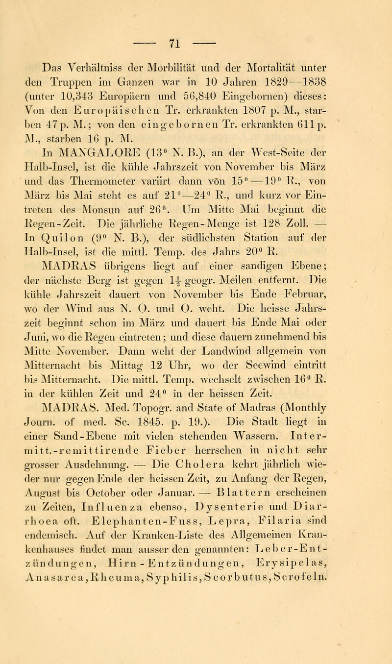 Das Verhältiiiss der Morbilität und der Mortalität unter den Truppen im Ganzen Avar in 10 Jahren 1829 —1838 (unter 10,343 Europäern und 5G,840 Eingebornen) dieses: Von den Europäischen Tr. erkrankten 1807 p. M., star- ben 47p. M.; von den eingebornen Tr. erkrankten 611p. M., starben 16 p. M. In MANGALORE (13» N. B.), an der West-Seite der Halb-Insel, ist die kühle Jahrszeit von November bis März und das Thermometer variirt dann von 15*^—19^ R., von März bis Mai steht es auf 21—24 R., und kurz vor Ein- treten des Monsun auf 26. Um Mitte Mai beginnt die Regen-Zeit. Die jährliche Regen-Menge ist 128 Zoll. — In Quilon (9 N. B.), der südlichsten Station auf der Halb-Insel, ist die mittl. Temp. des Jahrs 20 R. MADRxVS übrigens liegt auf einer sandigen Ebene; der nächste Bersi: ist s-egen 14- geooT. Meilen entfernt. Die kühle Jahrszeit dauert von November bis Ende Eebruar, wo der Wind aus N. O. und O. weht. Die heisse Jahrs- zeit beginnt schon im März und dauert bis Ende Mai oder Juni, wo die Regen eintreten; und diese dauern zunehmend bis Mitte November. Dann weht der Landwind allgemein von Mitternacht bis Mittag 12 Uhr, wo der Seewind eintritt bis Mitternacht. Die mittl. Temp. Avechselt zwischen 16 R. in der kühlen Zeit und 24 in der heissen Zeit. MADRAS. Med. Topogr. and State of Madras (Monthly Journ. of med. Sc. 1845. p. 19.). Die Stadt liegt in einer Sand-Ebene mit vielen stehenden Wassern. Inter- mitt.-remittirende Fieber herrschen in nicht sehr grosser Ausdehnung. — Die Cholera kehrt jährlich wie- der nm- gegen Ende der heissen Zeit, zu Anfang der Regen, August bis October oder Januar. — Blattern erscheinen zu Zeiten, Influenza ebenso, Dysenterie und Diar- rhoea oft. Elephanten-Fuss, Lepra, Filaria sind endemisch. Auf der Kranken-Liste des Allgemeinen Kran- kenhauses findet man ausser den genannten: Leber-Ent- zündungen, Hirn - Entzündungen, Erysipelas, i V n a s a r c a, R h c u m a, S y p h i 1 i s, S c 0 r b u t u s, S c r 0 f e 1 n.