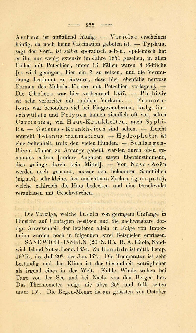 Asthma ist auffallend häufig. — Yariolae erscheinen häufig, da noch keine Vaccination geboten ist. — Typhus, sagt der Verf., ist selbst sporadisch selten, epidemisch hat er ihn nur wenig extensiv im Jahre 1851 gesehen, in allen Fällen mit Petechien, unter 13 Fällen waren 4 tödtliche [es wird genügen, hier ein ? zu setzen, und die Vermu- thung bestimmt zu äussern, dass hier ebenfalls nervöse Formen des Malaria-Fiebers mit Petechien vorlagen]. — Die Cholera war hier verheerend 1837. — Phthisis ist sehr verbreitet mit rapidem Verlaufe. — Furuncu- losis war besonders viel bei Eingewanderten; Balg-Ge- schAvülste und Polypen kamen ziemlich oft vor, selten Carcinoma, viel Haut-Krankheiten, auch Syphi- lis. — Geistes - Krankheiten sind selten. — Leicht entsteht Tetanus traumaticus. — Hydrophobia ist eine Seltenheit, trotz den vielen Hunden. — Schlangen- Bisse können zu Anfange geheilt werden durch oben ge- nanntes cedron [andere Angaben sagen übereinstimmend, dies gelinge durch kein Mittel]. — Von Noso-Zoen werden noch genannt, ausser den bekannten Sandflöhen (niguas), sehr kleine, fast unsichtbare Zecken (garapata), welche zahlreich die Haut bedecken und eine Geschwulst veranlassen mit Geschwürchen. Die Vorzüge, welche Inseln von geringem Umfange in Hinsicht auf Contagien besitzen und die nachweisbare dor- tige Anwesenheit der letzteren allein in Folge von Impor- tation werden noch in folgenden zwei Beispielen erwiesen. SANDWICH-INSELN (20N.B.). B. A. Häole, Sand- wich Island Notes. Lond. 1854. Zu Honolulu ist mittl. Temp. 19 R., des Juli 20'\ des Jan. 17. Die Temperatur ist sehr beständig und das Klima ist der Gesundheit zuträglicher als irgend eines in der Welt. Kühle Winde wehen bei Tage von der See und bei Nacht von den Bergen her. Das Thermometer steigt nie über 25 und fällt selten unter 15. Die liegen-Menge ist am grössten von October