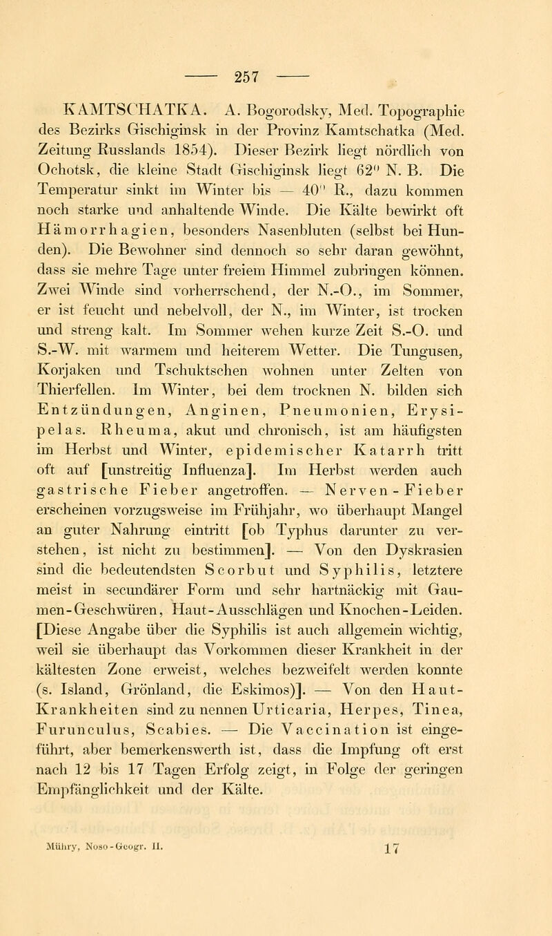 KAMTSCHATKA. A. Bogorodsky, Med. Topographie des Bezirks Gischiginsk in der Provinz Kamtschatka (Med. Zeitung Russlands 1854). Dieser Bezirk liegt nördheh von Ochotsk, die kleine Stadt Gischiginsk Hegt 62 N. B. Die Temperatur sinkt im Winter bis — 40 R., dazu kommen noch starke und anhaltende Winde. Die Kälte bewirkt oft H ä m o r r h a g i e n, besonders Nasenbluten (selbst bei Hun- den). Die Bewohner sind dennoch so sehr daran gewöhnt, dass sie mehre Tage unter freiem Himmel zubringen können. Zwei Winde sind vorherrschend, der N.-O., im Sommer, er ist feucht und nebelvoll, der N., im Winter, ist trocken und streng kalt. Im Sommer wehen kurze Zeit S.-O. und S.-W. mit warmem und heiterem Wetter. Die Tuno'usen, Korjaken und Tschuktschen wohnen unter Zelten von Thierfellen. Im Winter, bei dem trocknen N. bilden sich Entzündungen, Anginen, Pneumonien, Erysi- pelas. Rheuma, akut und chronisch, ist am häufigsten im Herbst und Winter, epidemischer Katarrh tritt oft auf [unstreitig Influenza]. Im Herbst werden auch gastrische Fieber angetroflfen. — Nerven-Fieber erscheinen vorzugsweise im Frühjahr, wo überhaupt Mangel an guter Nahrung eintritt [ob Typhus darunter zu ver- stehen, ist nicht zu bestimmen]. — Von den Dyskrasien sind die bedeutendsten Scorbut und Syphilis, letztere meist in secundärer Form und sehr hartnäckig mit Gau- men-Geschwüren, Haut-Ausschlägen und Knochen-Leiden. [Diese Angabe über die Syphilis ist auch allgemein wichtig, weil sie überhaupt das Vorkommen dieser Krankheit in der kältesten Zone erweist, welches bezweifelt werden konnte (s. Island, Grönland, die Eskimos)]. — Von den Haut- Krankheiten sind zu nennen Urticaria, Herpes, Tinea, Furunculus, Scabies. — Die Vaccination ist einge- führt, aber bemerkenswerth ist, dass die Impfung oft erst nach 12 bis 17 Tagen Erfolg zeigt, in Folge der geringen Empfänglichkeit und der Kälte. Müliry, Nüso-Gcogr. II. 17