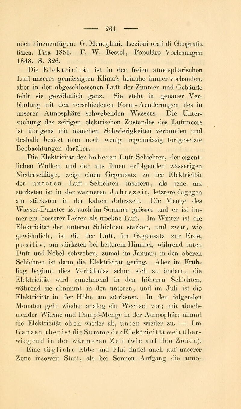 noch hinzuzufügen: G. Meneghmi, Lezioni oraH di Geografia fisica. Pisa 1851. F. W. Bessel, Populäre Vorlesungen 1848. S. 326. Die Elektricität ist in der freien atmosphärischen Luft unseres gemässigten Klima's beinahe immer vorhanden, aber in der abgeschlossenen Luft der Zimmer und Gebäude fehlt sie gewöhnlich ganz. Sie steht in genauer Ver- bindung mit den verschiedenen Form - Aenderungen des in unserer Atmosphäre schwebenden Wassers. Die Unter- suchuno; des zeitiojen elektrischen Zustandes des Luftmeerg ist übrigens mit manchen Schwierigkeiten verbunden und deshalb besitzt man noch wenig regelmässig fortgesetzte Beobachtungen darüber. Die Elektricität der höheren Luft-Schichten, der eigent- lichen Wolken und der aus ihnen erfolgenden wässerigen Niederschläge, zeigt einen Gegensatz zu der Elektricität der unteren Luft - Schichten insofern, als jene am stärksten ist in der wärmeren Jahrszeit, letztere dagegen am stärksten in der kalten Jahrszeit. Die Menge des Wasser-Dunstes ist auch im Sommer grösser und er ist im- mer ein besserer Leiter als trockne Luft. Im Winter ist die Elektricität der unteren Schichten stärker, und zwar, wie gewöhnlich, ist die der Luft, im Gegensatz zur Erde, positiv, am stärksten bei heiterem Himmel, während unten Duft und Nebel schweben, zumal im Januar; in den oberen Schichten ist dann die Elektricität gering. Aber im Früh- hug beginnt dies Verhältniss schon sich zu ändern, die Elektricität wird zunehmend in den höheren Schichten, während sie abnimmt in den unteren, und im Juli ist die Elektricität in der Höhe am stärksten. In den folgenden Monaten geht wieder analog ein Wechsel vor; mit abneh- mender Wärme und Dampf-Menge in der Atmosphäre nimmt die Elektricität oben wieder ab, unten wieder zu. — Im Ganzen aber ist dieSumme derElektricität weit über- wiegend in der wärmeren Zeit (wie auf den Zonen). Eine tägliche Ebbe und Flut findet auch auf unserer Zone insoweit Statt, als bei Sonnen-Aufgang die atmo-