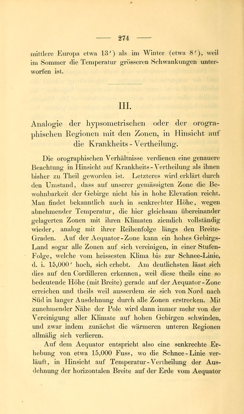 mittlere Europa etwa 13') als im Winter (etwa 8'), weil im Sommer die Temperatm^ grösseren Schwankungen unter- worfen ist. IIL Analogie der hypsometrischen oder der orogra- phischen Regionen mit den Zonen, in Hinsicht auf die Krankheits - Vertheilung. Die orographischen Verhältnisse verdienen eine genauere Beachtung in Hinsicht auf Krankheits - Vertheilung als ihnen bisher zu Theil geworden ist. Letzteres wird erklärt durch den Umstand, dass auf unserer gemässigten Zone die Be- wohnbarkeit der Gebirge nicht bis in hohe Elevation reicht. Man findet bekanntlich auch in senkrechter Höhe, wegen abnehmender Temperatur, die hier gleichsam übereinander gelagerten Zonen mit ihren Klimaten ziemlich vollständig wieder, analog mit ihrer Keihenfolge längs den Breite- Graden. Auf der Aequator-Zone kann ein hohes Gebirgs- Land sogar alle Zonen auf sich vereinigen, in einer Stufen- Folge, welche vom heissesten Klima bis zur Schnee-Linie, d. i. 15,000' hoch, sich erhebt. Am deutlichsten lässt sich dies auf den Cordilleren erkennen, weil diese theils eine so bedeutende Höhe (mit Breite) gerade auf der Aequator-Zone erreichen und theils weil ausserdem sie sich von Nord nach Süd in langer Ausdehnung durch alle Zonen erstrecken. Mit zunehmender Nähe der Pole wird dann immer mehr von der Vereinigung aller Kiimate auf hohen Gebirgen schwinden, und zwar indem zunächst die wärmeren unteren Regionen allmälig sich verlieren. Auf dem Aequator entspricht also eine senkrechte Er- hebung von etwa 15,000 Fuss, wo die Schnee-Linie ver- läuft, in Hinsicht auf Temperatur-Vertheilung der Aus- dehnung der horizontalen Breite auf der Erde vom Aequator