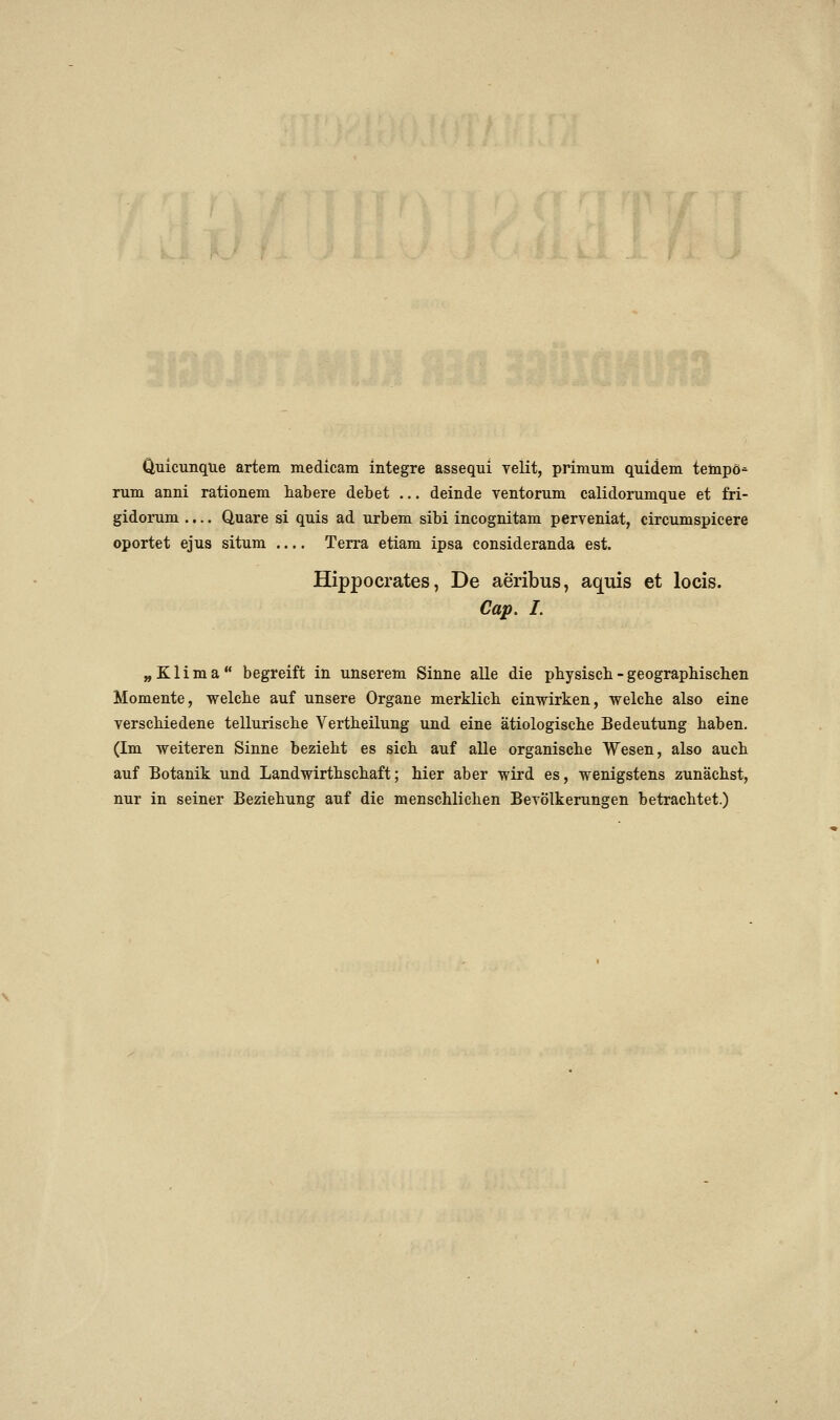 Ouicunqtie artem medicam integre assequi velit, primum quidem teinpö^ rum anni rationem habere debet ... deinde ventorum calidonimque et fri- gidorum .... Quare si quis ad urbem sibi incognitam perveniat, circumspicere oportet ejus situm Terra etiam ipsa consideranda est. Hippocrates, De aeribus, aquis et locis. Cap. I. „Klima begreift in unserem Sinne alle die physisch - geographischen Momente, welche auf unsere Organe merklich einwirken, welche also eine verschiedene tellurische Vertheilung und eine ätiologische Bedeutung haben. (Im weiteren Sinne bezieht es sich auf alle organische Wesen, also auch auf Botanik und Landwirthschaft; hier aber wird es, wenigstens zunächst, nur in seiner Beziehung auf die menschlichen BcTÖlkerungen betrachtet.)