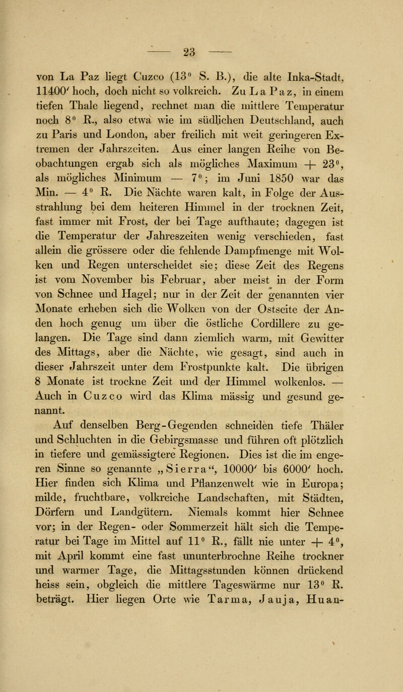 von La Paz liegt Cuzco (IS'' S. B.), die alte Inka-Stadt, 11400' hoch, doch nicht so volkreich. Zu La Paz, in einem tiefen Thale liegend, rechnet man die mittlere Temperatm' noch 8*^ R., also etwa wie im südlichen Deutschland, auch zu Paris und London, aber freilich mit weit geringeren Ex- tremen der Jahrszeiten. Aus einer langen üeihe von Be- obachtungen ergab sich als möghches Maximum -f- 23**, als möghches Minimum — 7°; im Juni 1850 war das Min. — 4° R. Die Nächte waren kalt, in Folge der Aus- strahlimg bei dem heiteren Himmel in der trocknen Zeit, fast immer mit Frost, der bei Tage aufthaute; dagegen ist die Temperatur der Jahreszeiten wenig verschieden, fast allein die grössere oder die fehlende Dampfmenge mit Wol- ken imd Regen unterscheidet sie; diese Zeit des Regens ist vom November bis Februar, aber meist in der Form von Schnee und Hagel; nm' in der Zeit der genannten vier Monate erheben sich die Wolken von der Ostseite der An- den hoch genug um über die östliche Cordillere zu ge- langen. Die Tage sind dann ziemlich warm, mit Gewitter des Mittags, aber die Nächte, wie gesagt, sind auch in dieser Jahrszeit unter dem Frostpunkte kalt. Die übrigen 8 Monate ist trockne Zeit und der Himmel wolkenlos. — Auch in Cuzco wird das Klima massig und gesund ge- nannt. Auf denselben Berg-Gegenden schneiden tiefe Thäler und Schluchten in die Gebirgsmasse und führen oft plötzHch in tiefere und gemässigtere Regionen. Dies ist die im enge- ren Sinne so genannte „Sierra, 10000' bis 6000' hoch. Hier finden sich Klima und Pflanzenwelt wie in Europa; milde, fruchtbare, volkreiche Landschaften, mit Städten, Dörfern und Landgütern. Niemals kommt hier Schnee vor; in der Regen- oder Sommerzeit hält sich die Tempe- ratur bei Tage im Mittel auf 11° R., fällt nie unter + 4'', mit April kommt eine fast ununterbrochne Reihe trockner und warmer Tage, die Mittagsstunden können drückend heiss sein, obgleich die mittlere Tageswärme nur 13° R. beträgt. Hier liegen Orte wie Tarma, Jauja, Hu an-