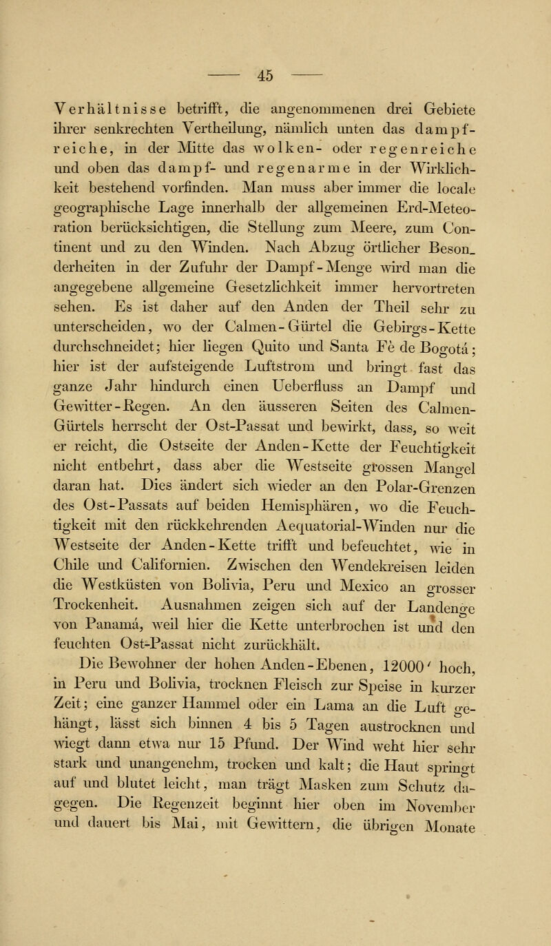 Verhältnisse betrifft, die angenommenen drei Gebiete ihrer senkrechten Yertheilung, nämhch unten das dampf- reiche, in der Mitte das wölken- oder regenreiche und oben das dampf- und regenarme in der Wirklich- keit bestehend vorfinden. Man muss aber immer die locale geographische Lage innerhalb der allgemeinen Erd-Meteo- ration berücksichtigen, die Stellung zum Meere, zum Con- tinent und zu den Winden. Nach Abzug örthcher Beson_ derheiten in der Zufuhr der Dampf-Menge wird man die angegebene allgemeine Gesetzhchkeit immer hervortreten sehen. Es ist daher auf den Anden der Theil sehr zu unterscheiden, wo der Calmen-Gürtel die Gebirgs- Kette durchschneidet; hier liegen Quito und Santa Fe de Bogota; hier ist der aufsteigende Luftstrom und bringt fast das ganze Jahr hindurch einen Ueberfluss an Damj)f und Gewitter-Eegen. An den äusseren Seiten des Calmen- Gürtels herrscht der Ost-Passat und bewirkt, dass, so weit er reicht, die Ostseite der Anden-Kette der Feuchtio-keit nicht entbehrt, dass aber die Westseite grossen Mangel daran hat. Dies ändert sich wieder an den Polar-Grenzen des Ost-Passats auf beiden Hemisphären, wo die Feuch- tigkeit mit den rückkehrenden Aequatorial-Winden nur die Westseite der Anden - Kette trifft und befeuchtet, wie in Chile und Californien. Zwischen den Wendekreisen leiden die Westküsten von Bolivia, Peru und Mexico an o-rosser Trockenheit. Ausnahmen zeigen sich auf der Landen«ire von Panama, weil hier die Kette unterbrochen ist und den feuchten Ost-Passat nicht zurückhält. Die Bewohner der hohen Anden-Ebenen, 12000' hoch in Peru und Bohvia, trocknen Fleisch zur Speise in kurzer Zeit; eine ganzer Hammel oder ein Lama an die Luft o-e- hängt, lässt sich binnen 4 bis 5 Tagen austrocknen und wiegt dann etwa nur 15 Pfund. Der Wind weht hier sehr stark und unangenehm, trocken und kalt; die Haut sprintet auf und blutet leicht, man trägt Masken zum Schutz da- gegen. Die Regenzeit beginnt hier oben im November und dauert bis Mai, mit Gewittern, die übrigen Monate