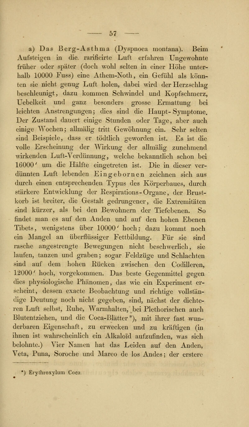 a) Das Berg-Asthma (Dyspnoea montana). Beim Aufsteio^en iii die. rarificirte Luft erfahren Uno-ewohnte früher oder später (doch wohl selten in einer Höhe unter- halb 10000 Fuss) eine Athem-Noth, ein Gefühl als könn- ten sie nicht genug Luft holen, dabei wh-d der Herzschlag beschleunigt, dazu kommen Schwindel und Kopfschmerz, Uebelkeit und ganz besonders grosse Ermattung bei leichten Anstrengungen; dies sind die Haupt-Symptome. Der Zustand dauert einige Stunden oder Tage, aber auch einige Wochen; allmälig tritt Gewöhnung ein. Sehr selten sind Beispiele, dass er tödthch geworden ist. Es ist die volle Erscheinung der Wirkung der allmälig zunehmend wirkenden Luft-Verdünnung, welche bekannthch schon bei 16000' um die Hälfte eingetreten ist. Die in dieser ver- dünnten Luft lebenden Eingebornen zeichnen sich aus dm-ch einen entsprechenden Typus des Körperbaues, durch stärkere Entwicklung der Eespirations-Organe, der Brust- korb ist breiter, die Gestalt gedrungener, die Extremitäten sind kürzer, als bei den Bewohnern der Tiefebenen. So findet man es auf den Anden und auf den hohen Ebenen Tibets, wenigstens über 10000' hoch; dazu kommt noch ein Mangel an überflüssiger Fettbildung. Für sie sind rasche angestrengte Bewegungen nicht beschwerlich, sie laufen, tanzen und graben; sogar Feldzüge und Schlachten sind auf dem hohen ßücken zwischen den CodiUeren, 12000' hoch, vorgekommen. Das beste Gegenmittel gegen dies physiologische Phänomen, das wie ein Experiment er- scheint, dessen exacte Beobachtung und richtige vollstän- dige Deutung noch nicht gegeben, sind, nächst der dichte- ren Luft selbst, Euhe, Warmhalten, bei Plethorischen auch Blutentziehen, und die Coca-Blätter *), mit ihrer fast wun- derbaren Eigenschaft, zu erwecken und zu kräftigen (in ihnen ist wahrscheinHch ein Alkaloid aufzufinden, was sich belohnte.) Vier Namen hat das Leiden auf den Anden, Veta, Puna, Soroche und Mareo de los Andes; der erstere ^) Evythroxylum Coca.