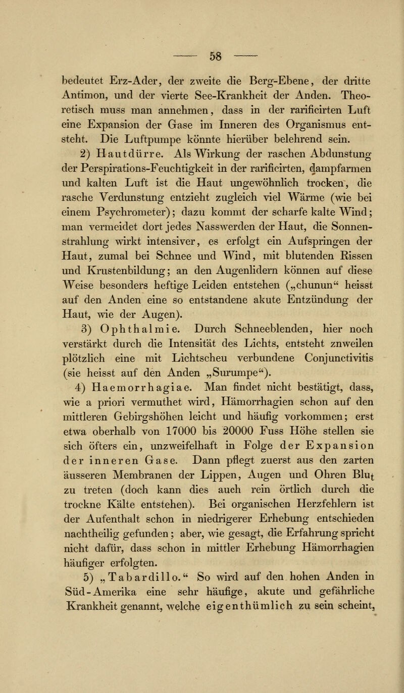 bedeutet Erz-Ader, der zweite die Berg-Ebene, der dritte Antimon, und der vierte See-Krankheit der Anden. Theo- retisch muss man annehmen, dass in der rarificirten Luft eine Expansion der Gase im Inneren des Organismus ent- steht. Die Luftpumpe könnte hierüber belehrend sein. 2) Haut dürre. Als Wirkung der raschen Ab dunstung der Perspirations-Feuchtigkeit in der rarificirten, dampfarmen und kalten Luft ist die Haut ungewöhnlich trocken, die rasche Verdunstung entzieht zugleich viel Wärme (wie bei einem Psychrometer); dazu kommt der scharfe kalte Wind; man vermeidet dort jedes Nasswerden der Haut, die Sonnen- strahlung wirkt intensiver, es erfolgt ein Aufspringen der Haut, zumal bei Schnee und Wind, mit blutenden Bissen und Krustenbildung; an den Augenlidern können auf diese Weise besonders heftige Leiden entstehen („chunun heisst auf den Anden eine so entstandene akute Entzündung der Haut, wie der Augen). 3) Ophthalmie. Durch Schneeblenden, hier noch verstärkt durch die Intensität des Lichts, entsteht zuweilen plötzhch eine mit Lichtscheu verbundene Conjunctivitis (sie heisst auf den Anden „Surumpe). 4) Haemorrhagiae. Man findet nicht bestätigt, dass, wie a priori vermuthet wird, Hämorrhagien schon auf den mittleren Gebirgshöhen leicht und häufig vorkommen; erst etwa oberhalb von 17000 bis 20000 Fuss Höhe stellen sie sich öfters ein, unzweifelhaft in Folge der Expansion der inneren Gase. Dann pflegt zuerst aus den zarten äusseren Membranen der Lippen, Augen und Ohren Blut zu treten (doch kann dies auch rein örtlich durch die trockne Kälte entstehen). Bei organischen Herzfehlern ist der Aufenthalt schon in niedrigerer Erhebung entschieden nachtheilig gefunden; aber, wie gesagt, die Erfahrung spricht nicht dafür, dass schon in mittler Erhebung Hämorrhagien häufiger erfolo;ten. 5) „Tabardillo. So wird auf den hohen Anden in Süd-Amerika eine sehr häufige, akute und gefährliche Krankheit genannt, welche eigenthümlich zu sein scheint.