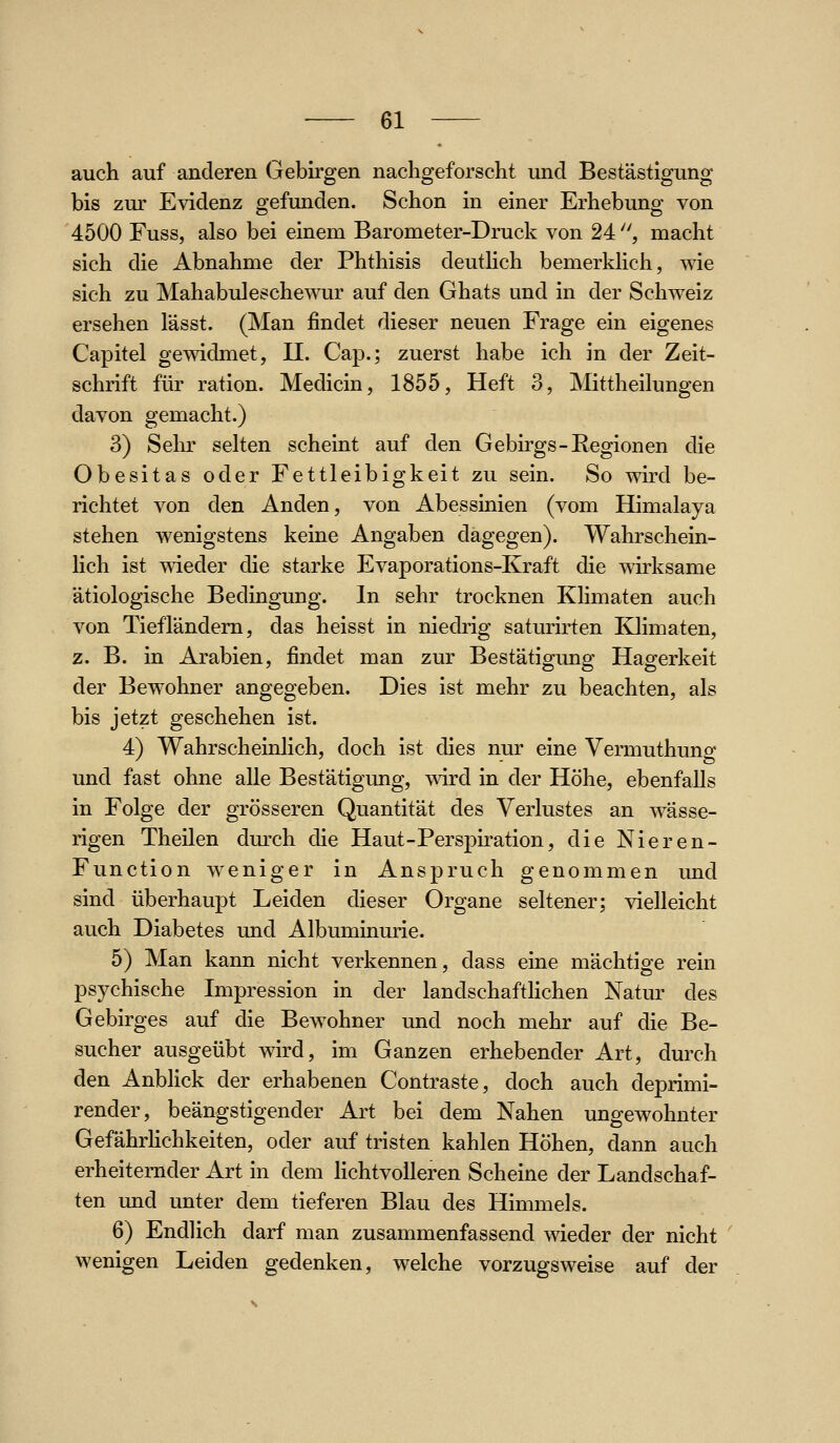 auch auf anderen Gebirgen nachgeforscht und Bestästigung bis zur Evidenz gefunden. Schon in einer Erhebung von 4500 Fuss, also bei einem Barometer-Druck von 24 ^ macht sich die Abnahme der Phthisis deuthch bemerkhch, wie sich zu Mahabulesche^oir auf den Ghats und in der Schweiz ersehen lässt. (Man findet dieser neuen Frage ein eigenes Capitel gewidmet, 11. Cap.; zuerst habe ich in der Zeit- schrift für ration. Medicin, 1855, Heft 3, Mittheilungen davon gemacht.) 3) Selir selten scheint auf den Gebirgs-Regionen die Obesitas oder Fettleibigkeit zu sein. So wird be- richtet von den Anden, von Abessinien (vom Himalaja stehen wenigstens keine Angaben dagegen). Wahrschein- lich ist wieder die starke Evaporations-Kraft die wirksame ätiologische Bedingung. In sehr trocknen Klimaten auch von TiefTändem, das heisst in niedrig saturirten Klimaten, z. B. in Arabien, findet man zur Bestätigung Hagerkeit der Bewohner angegeben. Dies ist mehr zu beachten, als bis jetzt geschehen ist. 4) Wahrscheinlich, doch ist dies nur eine Vermuthung und fast ohne alle Bestätigung, wird in der Höhe, ebenfalls in Folge der grösseren Quantität des Verlustes an wässe- rigen Theilen durch die Haut-Perspiration, die Nieren- Function weniger in Anspruch genommen und sind überhaupt Leiden dieser Organe seltener; vielleicht auch Diabetes und Albuminurie. 5) Man kann nicht verkennen, dass eine mächtige rein psychische Impression in der landschaftHchen Natur des Gebirges auf die Bewohner und noch mehr auf die Be- sucher ausgeübt wird, im Ganzen erhebender Art, durch den Anbhck der erhabenen Contraste, doch auch deprimi- render, beängstigender Art bei dem Nahen ungewohnter GefährHchkeiten, oder auf tristen kahlen Höhen, dann auch erheiternder Art in dem Hchtvolleren Scheine der Landschaf- ten und unter dem tieferen Blau des Himmels. 6) Endlich darf man zusammenfassend wieder der nicht wenigen Leiden gedenken, welche vorzugsweise auf der