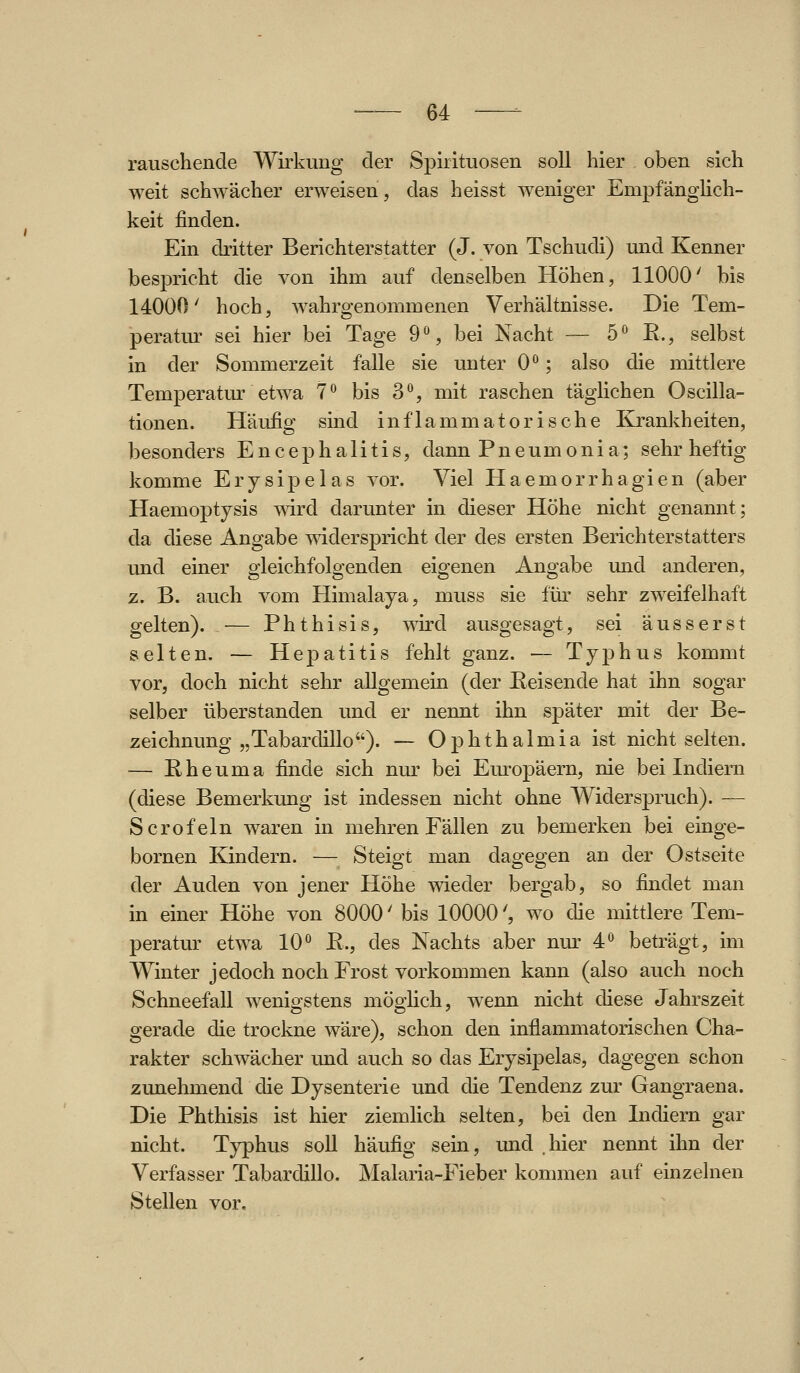 rauschende Wirkung der Spirituosen soll hier oben sich weit schwächer erweisen, das heisst weniger Empfänghch- keit finden. Ein dritter Berichterstatter (J. von Tschudi) und Kenner bespricht die von ihm auf denselben Höhen, 11000' bis 14000' hoch, wahrgenommenen Verhältnisse. Die Tem- peratm' sei hier bei Tage 9% bei Nacht — 5° E., selbst in der Sommerzeit falle sie unter 0; also die mittlere Temperatur etwa 7° bis 3*^, mit raschen täglichen Oscilla- tionen. Häufig sind inflammatorische Krankheiten, besonders Encephalitis, dann Pneumonia; sehr heftig komme Erysipelas vor. Viel Plaemorrhagien (aber Haemoptysis T\ird darunter in dieser Höhe nicht genannt; da diese Angabe widerspricht der des ersten Berichterstatters und einer gieichfolgenden eigenen Angabe und anderen, z. B. auch vom Himalaja, muss sie für sehr zweifelhaft gelten).^— Phthisis, wird ausgesagt, sei äusserst selten. — Hepatitis fehlt ganz. — Typhus kommt vor, doch nicht sehr allgemein (der Eeisende hat ihn sogar selber überstanden und er nennt ihn später mit der Be- zeichnung „Tabardillo). — Ophthalmia ist nicht selten. — Rheuma finde sich nur bei Em-opäern, nie bei Indiern (diese Bemerkung ist indessen nicht ohne Widerspruch). — Scrofeln waren in mehren Fällen zu bemerken bei einge- bornen Kindern. — Steigt man dagegen an der Ostseite der Auden von jener Höhe wieder bergab, so findet man in einer Höhe von 8000' bis 10000', wo die mittlere Tem- peratur etwa 10*^ R., des Nachts aber nur 4*^ beträgt, im Winter jedoch noch Frost vorkommen kann (also auch noch Schneefall wenigstens möglich, wenn nicht diese Jahrszeit gerade die trockne wäre), schon den inflammatorischen Cha- rakter schwächer und auch so das Erysij)elas, dagegen schon zunehmend die Dysenterie und die Tendenz zur Gangraena. Die Phthisis ist hier ziemlich selten, bei den Indiern gar nicht. Typhus soll häufig sein, und .hier nennt ihn der Verfasser Tabardillo. Malaria-Fieber kommen auf einzelnen Stellen vor.