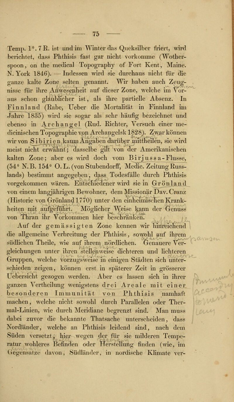 O'v^ Temp. 1°. 7 E. ist und im Winter das Qiieksilber friert, wird berichtet, dass Phthisis fast gar nicht vorkomme (Wother- spoon, on the medical Topography of Fort Kent, Maine. N, York 1846). — Indessen wird sie durchaus nicht für die oanze kalte Zone selten genannt. Wir haben auch Zeue- nisse für ihre ^Ahwesenheit auf dieser Zone, welche im Vor- aus schon glaublicher ist, als ihre partielle Absenz. In Finnland (Eabe, lieber die Mortalität in Finnland im Jahre 1835) wird sie sogar als sehr häufig bezeichnet und ebenso in Archangel (Rud. Richter, Versuch einer me- dicinischen Topographie vp^ Archangelsk 1828). Zwar können wir von Sibirien kaum Angaben darüber mittheilen, sie wird meist nicht erwähnt; dasselbe gilt von der Amerikanischen kalten Zone; aber es wird doch vom Birjussa-Flusse, (54° N.B. 154° O.L.(vonStubendorff, Medic.'Zeitung Russ- lands) bestimmt angegeben, dass Todesfälle durch Phthisis vorgekommen wären. Entschiedener wird sie in Grönland von einem langjährigen Bewohner, dem Missionär Dav. Cpanz (Historie von Grönland 1770) unter den einheimiischen Krank- heiten mit aufgeführt. Möglicher Weise Ijann der Genuss von Thran ihr Vorkommen hier beschränken, v^^« in Aul der gemässigten Zone kennen wir hmreichend \ die allgemeine Verbreitung der Phthisis, sow^ohl auf ihrem , südHchen Theile, wie auf ihreni nördlichen. Genauere Ve^ ^ gleichungen unter ihren stellenweise dichteren und lichteren Gruppen, welche vorzugsweise in einigen Städten sich unter- schieden zeigen, können erst in späterer Zeit in grösserer Uebersicht gezogen werden. Aber es lassen sich in ihrer ganzen Vertheilung wenigstens drei Areale mit einer, besonderen Immunität von Phthisis namhaft machen, welche nicht sowohl durch Parallelen oder Ther- mal-Linien, ^Yie durch Meridiane begrenzt sind. Man muss dabei zuvor die bekannte Thatsache unterscheiden, dass Nordländer, welche an Phthisis leidend sind, nach dem Süden versetzt, hier wegen der für sie milderen Tempe- ratur wohleres Befinden oder Herstellung finden (me, im (Gegensätze davon, Südländer, in nordische Klimate ver-