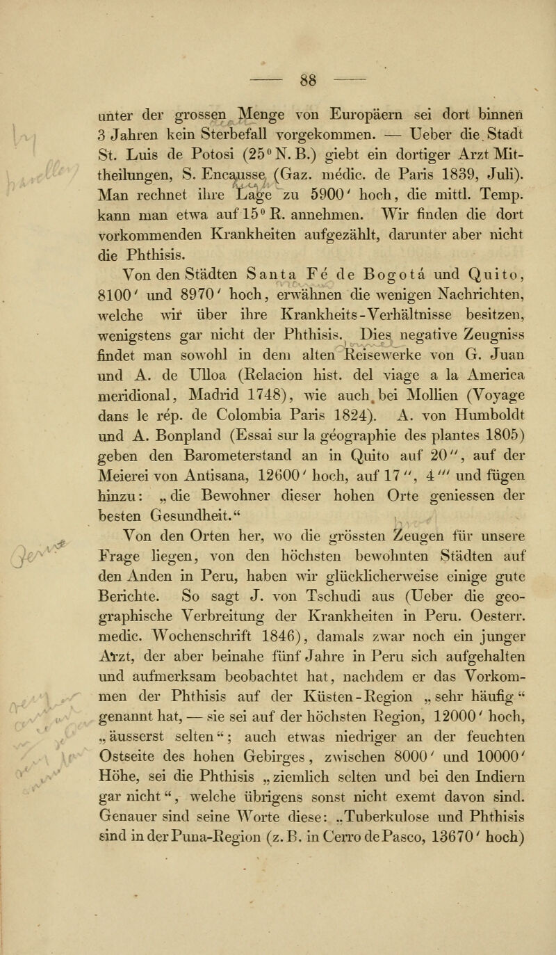 u^^ unter der grossen Menge von Europäern sei dort binnen 3 Jahren kein Sterbefall vorgekommen. — Ueber die Stadt St. Luis de Potosi (25N. B.) giebt ein dortiger Arzt Mit- theilungen, S. Encausse (Gaz. medic. de Paris 1839, Juli). Man rechnet ihre Lage zu 5900' hoch, die mittl. Temp. kann man etwa auf 15° R. annehmen. Wir finden die dort vorkommenden Krankheiten aufgezählt, darunter aber nicht die Phthisis. Von den Städten Santa Fe de Bogota und Quito, 8100' und 8970' hoch, erwähnen die wenigen Nachrichten, welche wir über ihre Krankheits-Verhältnisse besitzen, wenigstens gar nicht der Phthisis. Dies negative Zeugniss findet man sowohl in dem alten Reisewerke von G. Juan und A. de UUoa (Relacion bist, del viage a la America meridional, Madrid 1748), wie auch, bei Mollien (Voyage dans le rep. de Colombia Paris 1824). A. von Humboldt und A. Bonpland (Essai sur la geographie des plantes 1805) geben den Barometerstand an in Quito auf 20, auf der Meierei von Antisana, 12600' hoch, auf 17 , 4' und fügen hinzu: „ die Bewohner dieser hohen Orte gemessen der besten Gesundheit. Von den Orten her, wo die grössten Zeugen für unsere Frage liegen, von den höchsten bewohnten Städten auf den Anden in Peru, haben wir glücklicherweise einige gute Berichte. So sagt J. von Tschudi aus (Ueber die geo- graphische Verbreitung der Krankheiten in Peru. Oesterr. medic. Wochenschrift 1846), damals zwar noch ein junger A*rzt, der aber beinahe fünf Jahre in Peru sich aufgehalten und aufmerksam beobachtet hat, nachdem er das Vorkom- men der Phthisis auf der Küsten - Region ,, sehr häufig  genannt hat, — sie sei auf der höchsten Region, 12000' hoch, ,, äusserst selten; auch etw^as niedriger an der feuchten Ostseite des hohen Gebirges, zwischen 8000' und 10000' Höhe, sei die Phthisis „ ziemlich selten und bei den Indiern gar nicht, welche übrigens sonst nicht exemt davon sind. Genauer sind seine Worte diese: ..Tuberkulose und Phthisis sind in der Puna-Region (z.B. inCerrodePasco, 13670' hoch)